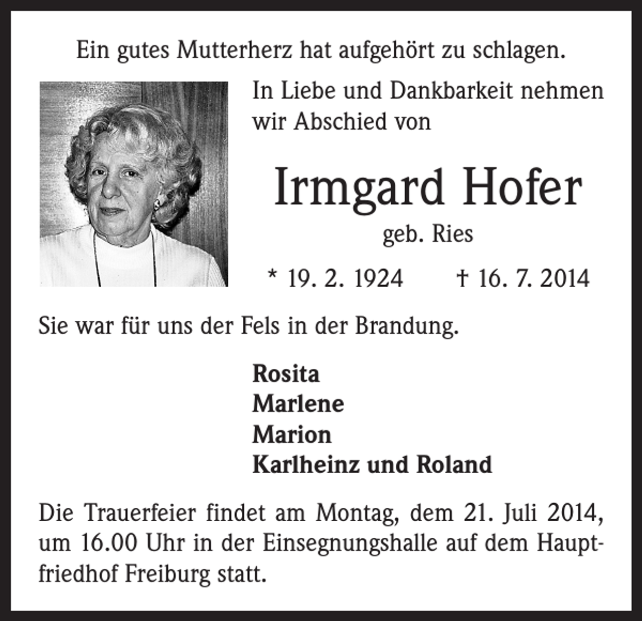 <p>Ein gutes Mutterherz hat aufgehört zu schlagen.<br />In Liebe und Dankbarkeit nehmen<br />wir Abschied von</p><p>Irmgard Hofer<br />geb. Ries</p><p>* 19. 2. 1924 † 16. 7. 2014<br />Sie war für uns der Fels in der Brandung.</p><p>Rosita<br />Marlene<br />Marion<br />Karlheinz und Roland</p><p>Die Trauerfeier findet am Montag, dem 21. Juli 2014,<br />um 16.00 Uhr in der Einsegnungshalle auf dem Hauptfriedhof Freiburg statt.</p>