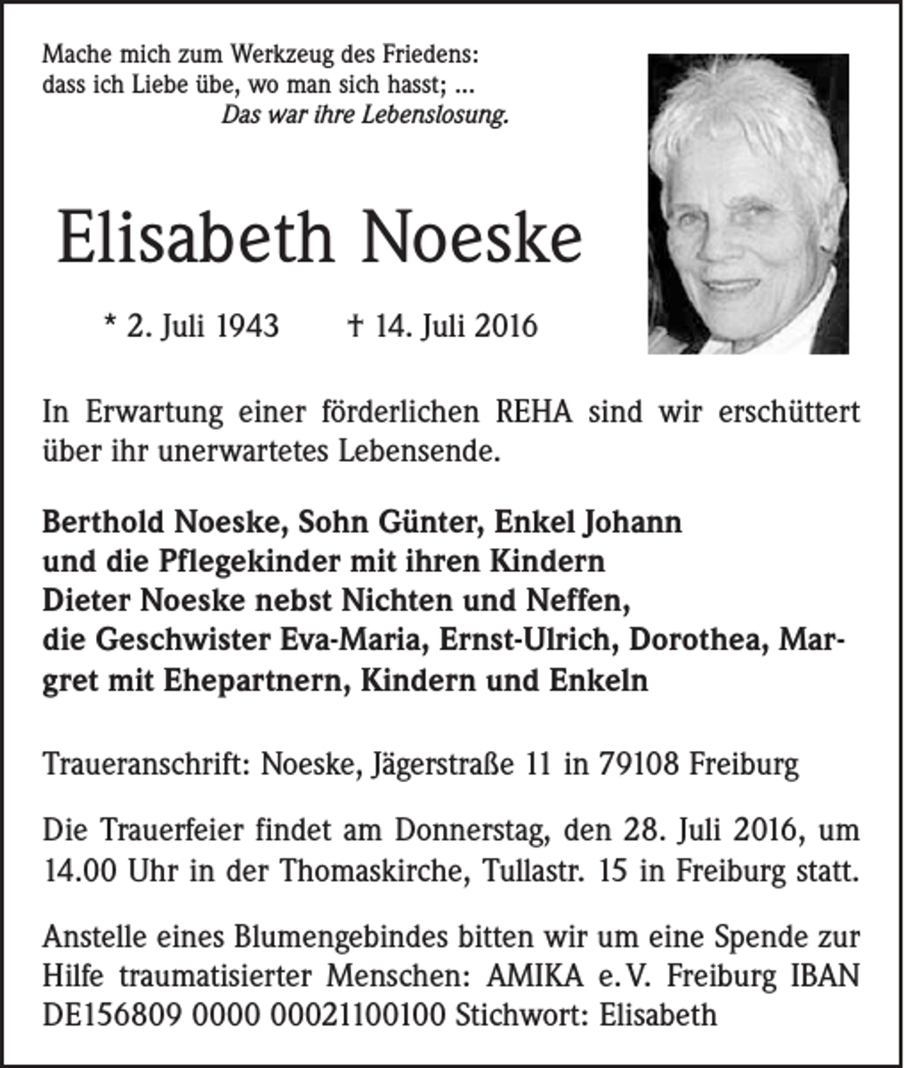 <p>Mache mich zum Werkzeug des Friedens:<br />dass ich Liebe übe, wo man sich hasst; ...</p><p>Das war ihre Lebenslosung.</p><p>Elisabeth Noeske<br />* 2. Juli 1943 † 14. Juli 2016<br />In Erwartung einer förderlichen REHA sind wir erschüttert<br />über ihr unerwartetes Lebensende.<br />Berthold Noeske, Sohn Günter, Enkel Johann<br />und die Pflegekinder mit ihren Kindern<br />Dieter Noeske nebst Nichten und Neffen,<br />die Geschwister Eva-Maria, Ernst-Ulrich, Dorothea, Margret mit Ehepartnern, Kindern und Enkeln<br />Traueranschrift: Noeske, Jägerstraße 11 in 79108 Freiburg<br />Die Trauerfeier findet am Donnerstag, den 28. Juli 2016, um<br />14.00 Uhr in der Thomaskirche, Tullastr. 15 in Freiburg statt.<br />Anstelle eines Blumengebindes bitten wir um eine Spende zur<br />Hilfe traumatisierter Menschen: AMIKA e. V. Freiburg IBAN<br />DE156809 021100100 Stichwort: Elisabeth</p>