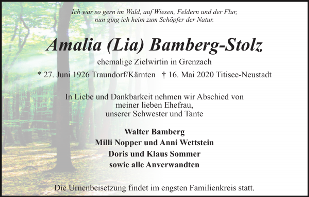 <p>Ich war so gern im Wald, auf Wiesen, Feldern und der Flur,<br />nun ging ich heim zum Schöpfer der Natur.</p><p>Amalia (Lia) Bamberg-Stolz<br />ehemalige Zielwirtin in Grenzach<br />* 27. Juni 1926 Traundorf/Kärnten † 16. Mai 2020 Titisee-Neustadt<br />In Liebe und Dankbarkeit nehmen wir Abschied von<br />meiner lieben Ehefrau,<br />unserer Schwester und Tante<br />Walter Bamberg<br />Milli Nopper und Anni Wettstein<br />Doris und Klaus Sommer<br />sowie alle Anverwandten<br />Die Urnenbeisetzung findet im engsten Familienkreis statt.</p>