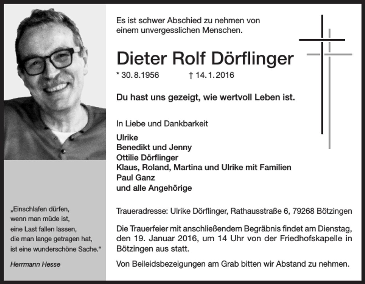 <p>Es ist schwer Abschied zu nehmen von<br />einem unvergesslichen Menschen.</p><p>Dieter Rolf Dörflinger<br />* 30. 8.1956</p><p>† 14. 1. 2016</p><p>Du hast uns gezeigt, wie wertvoll Leben ist.<br />In Liebe und Dankbarkeit<br />Ulrike<br />Benedikt und Jenny<br />Ottilie Dörflinger<br />Klaus, Roland, Martina und Ulrike mit Familien<br />Paul Ganz<br />und alle Angehörige<br />„Einschlafen dürfen,<br />wenn man müde ist,<br />eine Last fallen lassen,<br />die man lange getragen hat,<br />ist eine wunderschöne Sache.“</p><p>Traueradresse: Ulrike Dörflinger, Rathausstraße 6, 79268 Bötzingen</p><p>Herrmann Hesse</p><p>Von Beileidsbezeigungen am Grab bitten wir Abstand zu nehmen.</p><p>Die Trauerfeier mit anschließendem Begräbnis findet am D<br />­ ienstag,<br />den 19. Januar 2016, um 14 Uhr von der Friedhofskapelle in<br />­Bötzingen aus statt.</p>