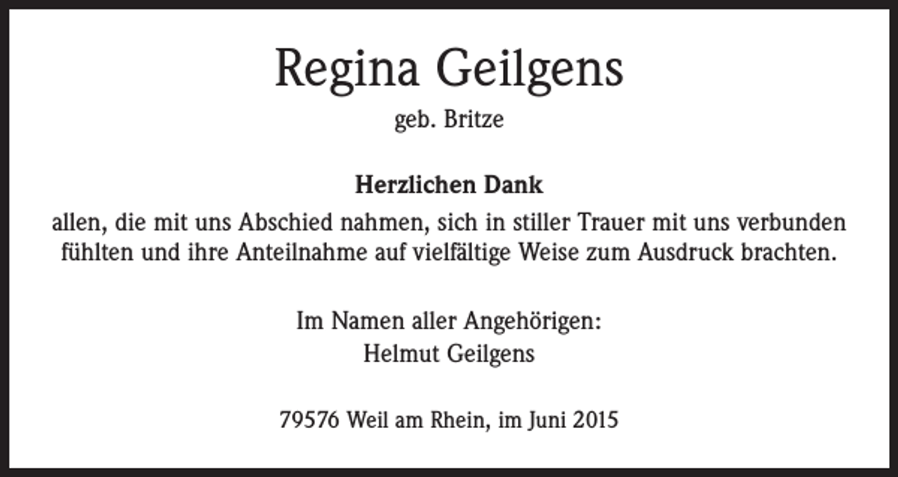 <p>Regina Geilgens<br />geb. Britze<br />Herzlichen Dank<br />allen, die mit uns Abschied nahmen, sich in stiller Trauer mit uns verbunden<br />fühlten und ihre Anteilnahme auf vielfältige Weise zum Ausdruck brachten.<br />Im Namen aller Angehörigen:<br />Helmut Geilgens<br />79576 Weil am Rhein, im Juni 2015</p>