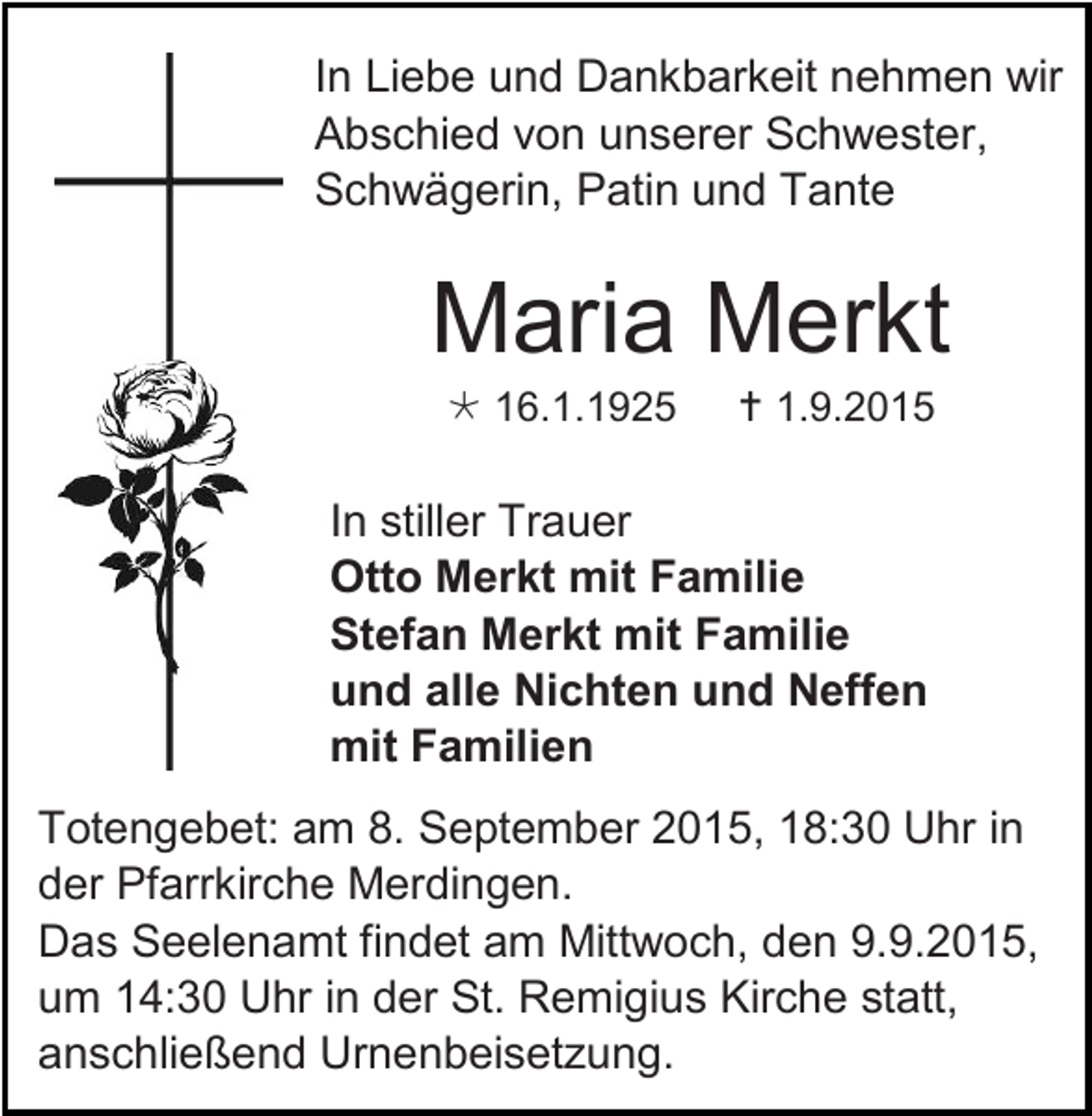 <p>In Liebe und Dankbarkeit nehmen wir<br />Abschied von unserer Schwester,<br />Schwägerin, Patin und Tante</p><p>Maria Merkt<br /> 16.1.1925</p><p> 1.9.2015</p><p>In stiller Trauer<br />Otto Merkt mit Familie<br />Stefan Merkt mit Familie<br />und alle Nichten und Neffen<br />mit Familien<br />Totengebet: am 8. September 2015, 18:30 Uhr in<br />der Pfarrkirche Merdingen.<br />Das Seelenamt findet am Mittwoch, den 9.9.2015,<br />um 14:30 Uhr in der St. Remigius Kirche statt,<br />anschließend Urnenbeisetzung.</p>