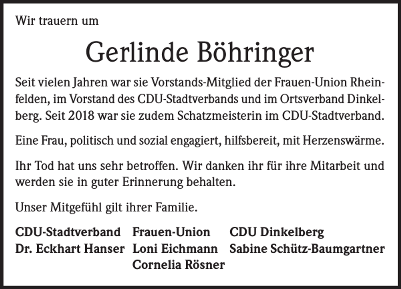 <p>Wir trauern um</p><p>Gerlinde Böhringer<br />Seit vielen Jahren war sie Vorstands-Mitglied der Frauen-Union Rheinfelden, im Vorstand des CDU-Stadtverbands und im Ortsverband Dinkelberg. Seit 2018 war sie zudem Schatzmeisterin im CDU-Stadtverband.<br />Eine Frau, politisch und sozial engagiert, hilfsbereit, mit Herzenswärme.<br />Ihr Tod hat uns sehr betroffen. Wir danken ihr für ihre Mitarbeit und<br />werden sie in guter Erinnerung behalten.<br />Unser Mitgefühl gilt ihrer Familie.<br />CDU-Stadtverband Frauen-Union CDU Dinkelberg<br />Dr. Eckhart Hanser Loni Eichmann Sabine Schütz-Baumgartner</p><p>Cornelia Rösner</p>