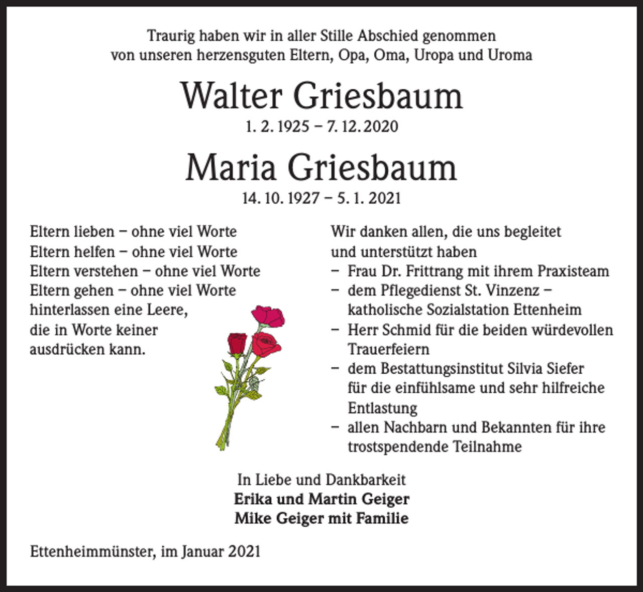 <p>Traurig haben wir in aller Stille Abschied genommen<br />von unseren herzensguten Eltern, Opa, Oma, Uropa und Uroma</p><p>Walter Griesbaum<br />1. 2. 1925 – 7. 12. 2020</p><p>Maria Griesbaum<br />14. 10. 1927 – 5. 1. 2021</p><p>Eltern lieben – ohne viel Worte<br />Wir danken allen, die uns begleitet<br />Eltern helfen – ohne viel Worte<br />und unterstützt haben<br />Eltern verstehen – ohne viel Worte<br />– Frau Dr. Frittrang mit ihrem Praxisteam<br />Eltern gehen – ohne viel Worte<br />– dem Pflegedienst St. Vinzenz –<br />hinterlassen eine Leere, katholische Sozialstation Ettenheim<br />die in Worte keiner<br />– Herr Schmid für die beiden würdevollen<br />ausdrücken kann. Trauerfeiern</p><p>– dem Bestattungsinstitut Silvia Siefer<br />für die einfühlsame und sehr hilfreiche<br />Entlastung</p><p>– allen Nachbarn und Bekannten für ihre<br />trostspendende Teilnahme<br />In Liebe und Dankbarkeit<br />Erika und Martin Geiger<br />Mike Geiger mit Familie<br />Ettenheimmünster, im Januar 2021</p>