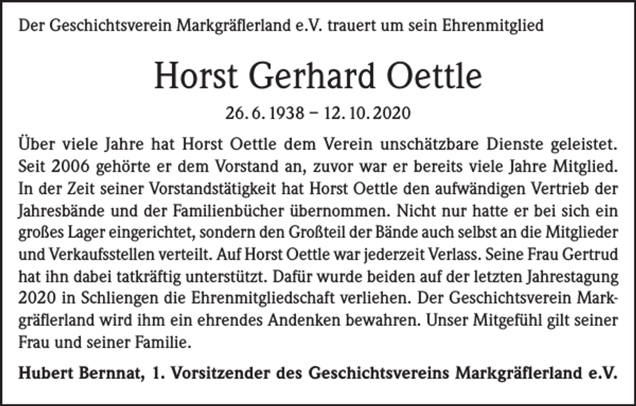 <p>Der Geschichtsverein Markgräflerland e.V. trauert um sein Ehrenmitglied</p><p>Horst Gerhard Oettle<br />26. 6. 1938 – 12. 10. 2020<br />Über viele Jahre hat Horst Oettle dem Verein unschätzbare Dienste geleistet.<br />Seit 2006 gehörte er dem Vorstand an, zuvor war er bereits viele Jahre Mitglied.<br />In der Zeit seiner Vorstandstätigkeit hat Horst Oettle den aufwändigen Vertrieb der<br />Jahresbände und der Familienbücher übernommen. Nicht nur hatte er bei sich ein<br />großes Lager eingerichtet, sondern den Großteil der Bände auch selbst an die ­Mitglieder<br />und Verkaufsstellen verteilt. Auf Horst Oettle war jederzeit Verlass. Seine Frau Gertrud<br />hat ihn dabei tatkräftig unterstützt. Dafür wurde beiden auf der letzten Jahrestagung<br />2020 in Schliengen die Ehrenmitgliedschaft verliehen. Der Geschichtsverein Markgräflerland wird ihm ein ehrendes Andenken bewahren. Unser Mitgefühl gilt seiner<br />Frau und seiner Familie.<br />Hubert Bernnat, 1. Vorsitzender des Geschichtsvereins Markgräflerland e.V.</p>