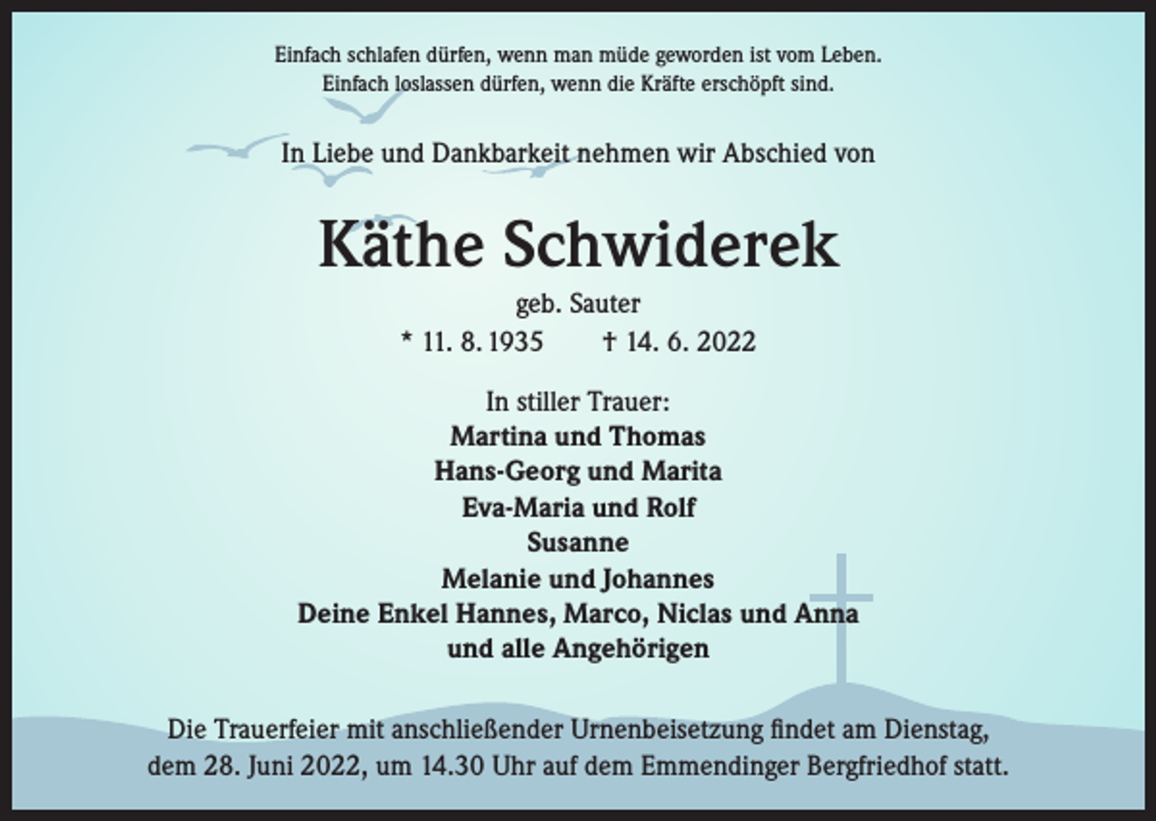 <p>Einfach schlafen dürfen, wenn man müde geworden ist vom Leben.<br />Einfach loslassen dürfen, wenn die Kräfte erschöpft sind.</p><p>In Liebe und Dankbarkeit nehmen wir Abschied von</p><p>Käthe Schwiderek<br />geb. Sauter<br />* 11. 8. 1935 † 14. 6. 2022<br />In stiller Trauer:<br />Martina und Thomas<br />Hans-Georg und Marita<br />Eva-Maria und Rolf<br />Susanne<br />Melanie und Johannes<br />Deine Enkel Hannes, Marco, Niclas und Anna<br />und alle Angehörigen<br />Die Trauerfeier mit anschließender Urnenbeisetzung findet am Dienstag,<br />dem 28. Juni 2022, um 14.30 Uhr auf dem Emmendinger Bergfriedhof statt.</p>