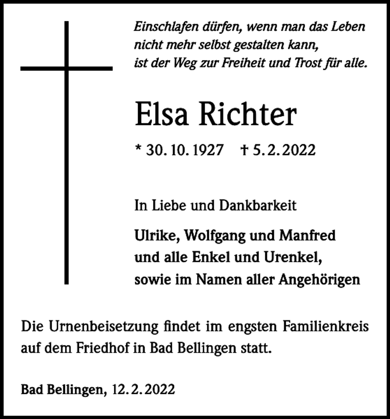 <p>Einschlafen dürfen, wenn man das Leben<br />nicht mehr selbst gestalten kann,<br />ist der Weg zur Freiheit und Trost für alle.</p><p>Elsa Richter<br />* 30. 10. 1927 † 5. 2. 2022<br />In Liebe und Dankbarkeit<br />Ulrike, Wolfgang und Manfred<br />und alle Enkel und Urenkel,<br />sowie im Namen aller Angehörigen<br />Die Urnenbeisetzung findet im engsten Familienkreis<br />auf dem Friedhof in Bad Bellingen statt.<br />Bad Bellingen, 12. 2. 2022</p>