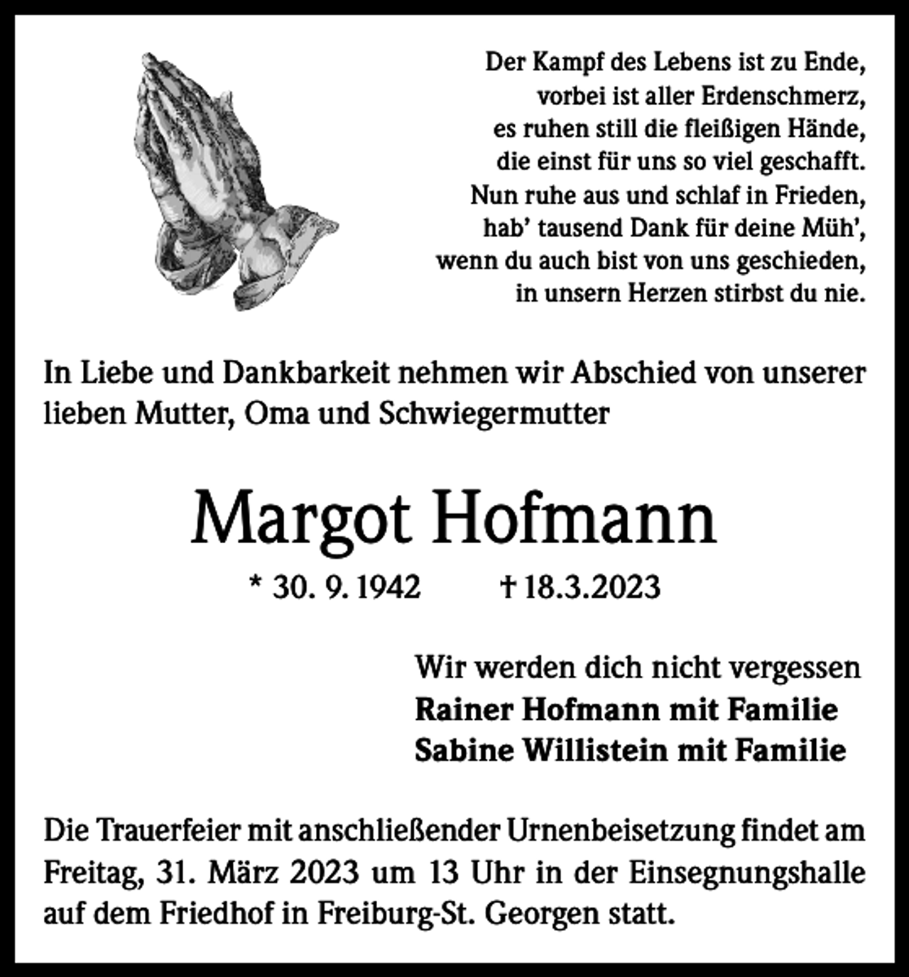 <p>Der Kampf des Lebens ist zu Ende,<br />vorbei ist aller Erdenschmerz,<br />es ruhen still die fleißigen Hände,<br />die einst für uns so viel geschafft.<br />Nun ruhe aus und schlaf in Frieden,<br />hab’ tausend Dank für deine Müh’,<br />wenn du auch bist von uns geschieden,<br />in unsern Herzen stirbst du nie.</p><p>In Liebe und Dankbarkeit nehmen wir Abschied von unserer<br />lieben Mutter, Oma und Schwiegermutter</p><p>Margot Hofmann<br />* 30. 9. 1942</p><p>† 18.3.2023</p><p>Wir werden dich nicht vergessen<br />Rainer Hofmann mit Familie<br />Sabine Willistein mit Familie<br />Die Trauerfeier mit anschließender Urnenbeisetzung findet am<br />Freitag, 31. März 2023 um 13 Uhr in der Einsegnungshalle<br />auf dem Friedhof in Freiburg-St. Georgen statt.</p>