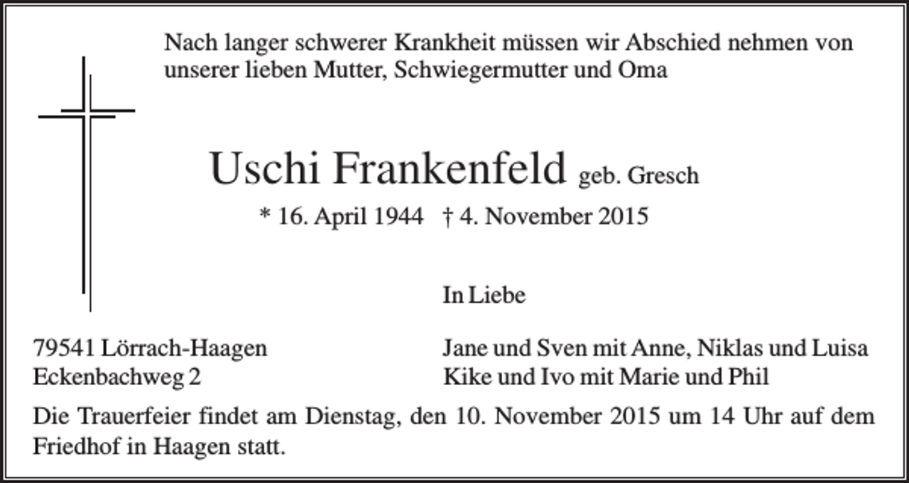 <p>Nach langer schwerer Krankheit müssen wir Abschied nehmen von<br />unserer lieben Mutter, Schwiegermutter und Oma</p><p>Uschi Frankenfeld geb. Gresch<br />* 16. April 1944 † 4. November 2015<br />In Liebe<br />79541 Lörrach-Haagen<br />Eckenbachweg 2</p><p>Jane und Sven mit Anne, Niklas und Luisa<br />Kike und Ivo mit Marie und Phil</p><p>Die Trauerfeier findet am Dienstag, den 10. November 2015 um 14 Uhr auf dem<br />Friedhof in Haagen statt.</p>