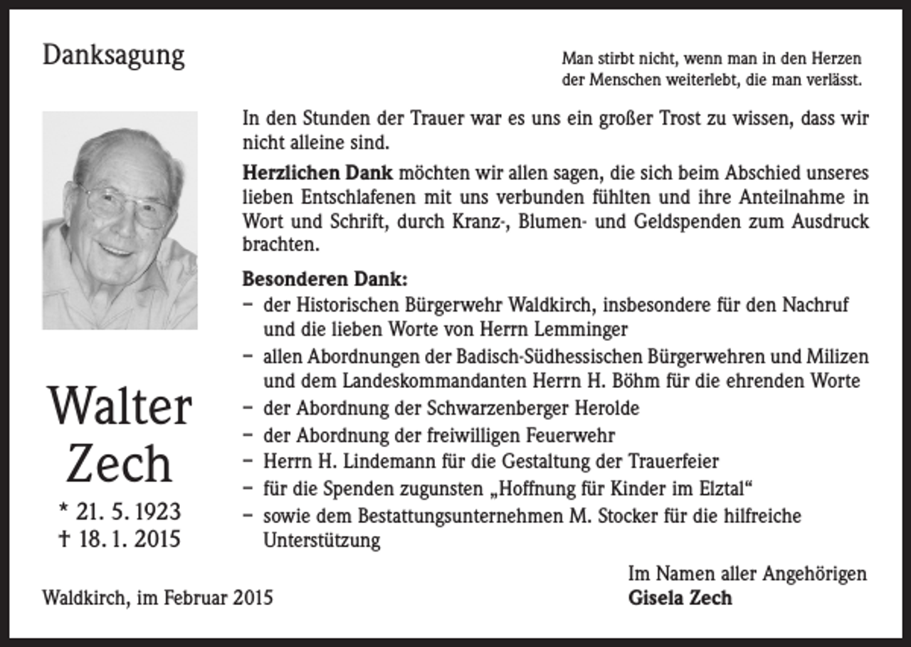 <p>Danksagung</p><p>Man stirbt nicht, wenn man in den Herzen<br />der Menschen weiterlebt, die man verlässt.</p><p>In den Stunden der Trauer war es uns ein großer Trost zu wissen, dass wir<br />nicht alleine sind.<br />Herzlichen Dank möchten wir allen sagen, die sich beim Abschied unseres<br />lieben Entschlafenen mit uns verbunden fühlten und ihre Anteilnahme in<br />Wort und Schrift, durch Kranz-, Blumen- und Geldspenden zum Ausdruck<br />brachten.</p><p>Walter<br />Zech<br />* 21. 5. 1923<br />† 18. 1. 2015</p><p>Besonderen Dank:<br />– der Historischen Bürgerwehr Waldkirch, insbesondere für den Nachruf<br />und die lieben Worte von Herrn Lemminger<br />– allen Abordnungen der Badisch-Südhessischen Bürgerwehren und Milizen<br />und dem Landeskommandanten Herrn H. Böhm für die ehrenden Worte<br />– der Abordnung der Schwarzenberger Herolde<br />– der Abordnung der freiwilligen Feuerwehr<br />– Herrn H. Lindemann für die Gestaltung der Trauerfeier<br />– für die Spenden zugunsten „Hoffnung für Kinder im Elztal“<br />– sowie dem Bestattungsunternehmen M. Stocker für die hilfreiche<br />­Unterstützung</p><p>Waldkirch, im Februar 2015</p><p>Im Namen aller Angehörigen<br />Gisela Zech</p>