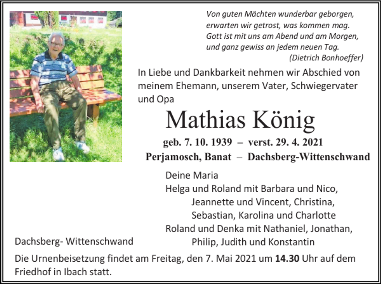 <p>Von guten Mächten wunderbar geborgen,<br />erwarten wir getrost, was kommen mag.<br />Gott ist mit uns am Abend und am Morgen,<br />und ganz gewiss an jedem neuen Tag.<br />(Dietrich Bonhoeffer)</p><p>In Liebe und Dankbarkeit nehmen wir Abschied von<br />meinem Ehemann, unserem Vater, Schwiegervater<br />und Opa</p><p>Mathias König<br />geb. 7. 10. 1939 – verst. 29. 4. 2021<br />Perjamosch, Banat – Dachsberg-Wittenschwand</p><p>Dachsberg- Wittenschwand</p><p>Deine Maria<br />Helga und Roland mit Barbara und Nico,<br />Jeannette und Vincent, Christina,<br />Sebastian, Karolina und Charlotte<br />Roland und Denka mit Nathaniel, Jonathan,<br />Philip, Judith und Konstantin</p><p>Die Urnenbeisetzung findet am Freitag, den 7. Mai 2021 um 14.30 Uhr auf dem<br />Friedhof in Ibach statt.</p>