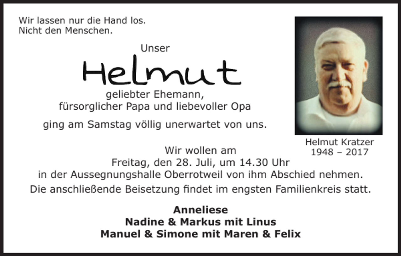 <p>Wir lassen nur die Hand los.<br />Nicht den Menschen.</p><p>Unser</p><p>geliebter Ehemann,<br />fürsorglicher Papa und liebevoller Opa<br />ging am Samstag völlig unerwartet von uns.<br />Helmut Kratzer</p><p>Wir wollen am<br />1948 – 2017<br />Freitag, den 28. Juli, um 14.30 Uhr<br />in der Aussegnungshalle Oberrotweil von ihm Abschied nehmen.<br />Die anschließende Beisetzung findet im engsten Familienkreis statt.<br />Anneliese<br />Nadine &amp; Markus mit Linus<br />Manuel &amp; Simone mit Maren &amp; Felix</p>