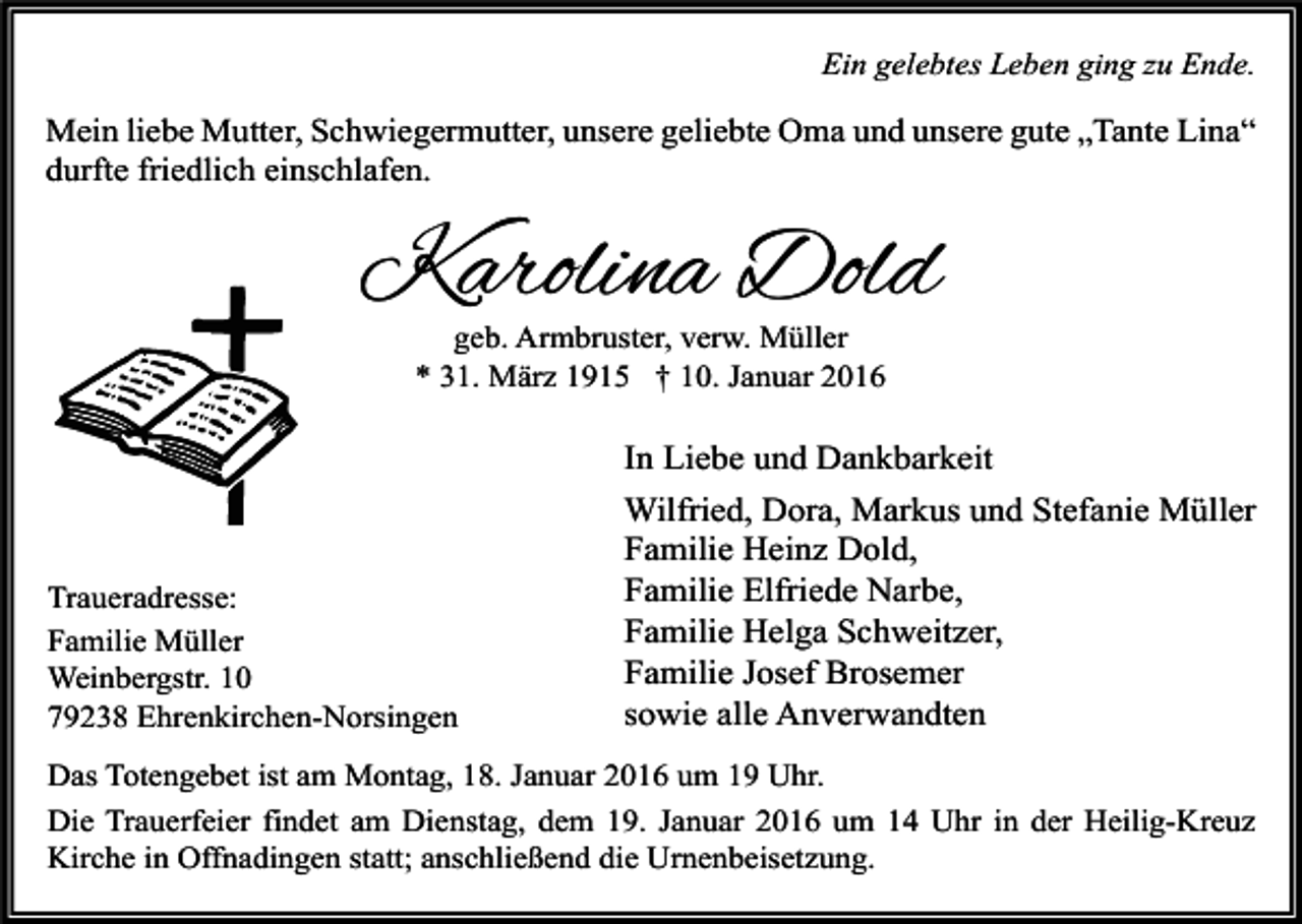 <p>Ein gelebtes Leben ging zu Ende.</p><p>Mein liebe Mutter, Schwiegermutter, unsere geliebte Oma und unsere gute „Tante Lina“<br />durfte friedlich einschlafen.</p><p>Karolina Dold<br />geb. Armbruster, verw. Müller<br />* 31. März 1915 † 10. Januar 2016</p><p>Traueradresse:<br />Familie Müller<br />Weinbergstr. 10<br />79238 Ehrenkirchen-Norsingen</p><p>In Liebe und Dankbarkeit<br />Wilfried, Dora, Markus und Stefanie Müller<br />Familie Heinz Dold,<br />Familie Elfriede Narbe,<br />Familie Helga Schweitzer,<br />Familie Josef Brosemer<br />sowie alle Anverwandten</p><p>Das Totengebet ist am Montag, 18. Januar 2016 um 19 Uhr.<br />Die Trauerfeier findet am Dienstag, dem 19. Januar 2016 um 14 Uhr in der Heilig-Kreuz<br />Kirche in Offnadingen statt; anschließend die Urnenbeisetzung.</p>