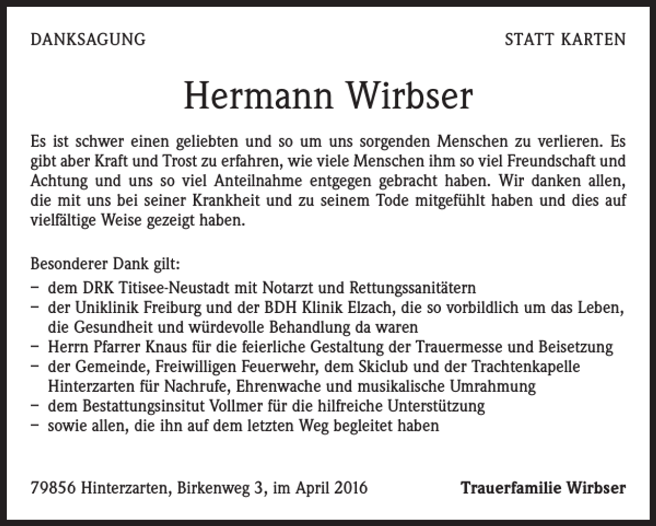 <p>DANKSAGUNG</p><p>STATT KARTEN</p><p>Hermann Wirbser<br />Es ist schwer einen geliebten und so um uns sorgenden Menschen zu verlieren. Es<br />gibt aber Kraft und Trost zu erfahren, wie viele Menschen ihm so viel Freundschaft und<br />Achtung und uns so viel Anteilnahme entgegen gebracht haben. Wir danken allen,<br />die mit uns bei seiner Krankheit und zu seinem Tode mitgefühlt haben und dies auf<br />vielfältige Weise gezeigt haben.<br />Besonderer Dank gilt:<br />– dem DRK Titisee-Neustadt mit Notarzt und Rettungssanitätern<br />– der Uniklinik Freiburg und der BDH Klinik Elzach, die so vorbildlich um das Leben,<br />die Gesundheit und würdevolle Behandlung da waren<br />– Herrn Pfarrer Knaus für die feierliche Gestaltung der Trauermesse und Beisetzung<br />– der Gemeinde, Freiwilligen Feuerwehr, dem Skiclub und der Trachtenkapelle<br />­Hinterzarten für Nachrufe, Ehrenwache und musikalische Umrahmung<br />– dem Bestattungsinsitut Vollmer für die hilfreiche Unterstützung<br />– sowie allen, die ihn auf dem letzten Weg begleitet haben<br />79856 Hinterzarten, Birkenweg 3, im April 2016</p><p>Trauerfamilie Wirbser</p>