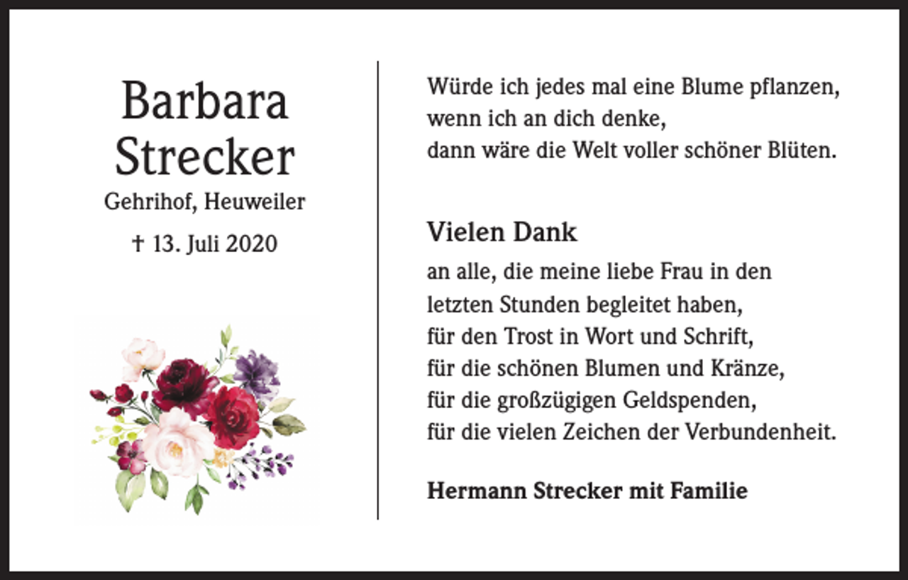 <p>Barbara<br />Strecker</p><p>Gehrihof, Heuweiler<br />† 13. Juli 2020</p><p>Würde ich jedes mal eine Blume pflanzen,<br />wenn ich an dich denke,<br />dann wäre die Welt voller schöner Blüten.</p><p>Vielen Dank<br />an alle, die meine liebe Frau in den<br />letzten Stunden begleitet haben,<br />für den Trost in Wort und Schrift,<br />für die schönen Blumen und Kränze,<br />für die großzügigen Geldspenden,<br />für die vielen Zeichen der Verbundenheit.<br />Hermann Strecker mit Familie</p>