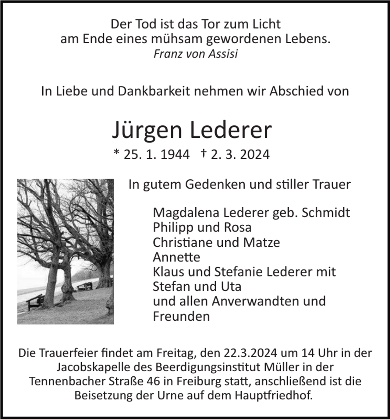 <p>Der Tod ist das Tor zum Licht<br />am Ende eines mühsam gewordenen Lebens.<br />Franz von Assisi</p><p>In Liebe und Dankbarkeit nehmen wir Abschied von</p><p>Jürgen Lederer<br />* 25. 1. 1944 † 2. 3. 2024<br />In gutem Gedenken und stiller Trauer<br />Magdalena Lederer geb. Schmidt<br />Philipp und Rosa<br />Christiane und Matze<br />Annette<br />Klaus und Stefanie Lederer mit<br />Stefan und Uta<br />und allen Anverwandten und<br />Freunden<br />Die Trauerfeier ﬁndet am Freitag, den 22.3.2024 um 14 Uhr in der<br />Jacobskapelle des Beerdigungsinstitut Müller in der<br />Tennenbacher Straße 46 in Freiburg statt, anschließend ist die<br />Beisetzung der Urne auf dem Hauptfriedhof.</p>