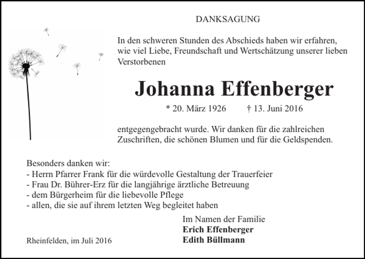 <p>DANKSAGUNG<br />In den schweren Stunden des Abschieds haben wir erfahren,<br />wie viel Liebe, Freundschaft und Wertschätzung unserer lieben<br />Verstorbenen</p><p>Johanna Effenberger<br />* 20. März 1926</p><p>† 13. Juni 2016</p><p>entgegengebracht wurde. Wir danken für die zahlreichen<br />Zuschriften, die schönen Blumen und für die Geldspenden.<br />Besonders danken wir:<br />- Herrn Pfarrer Frank für die würdevolle Gestaltung der Trauerfeier<br />- Frau Dr. Bührer-Erz für die langjährige ärztliche Betreuung<br />- dem Bürgerheim für die liebevolle Pflege<br />- allen, die sie auf ihrem letzten Weg begleitet haben<br />Im Namen der Familie<br />Erich Effenberger<br />Edith Büllmann<br />Rheinfelden, im Juli 2016</p>