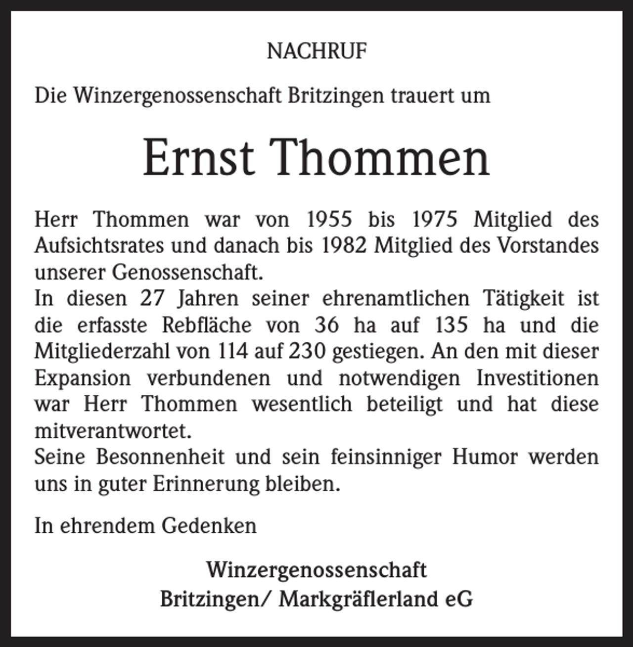 <p>NACHRUF<br />Die Winzergenossenschaft Britzingen trauert um</p><p>Ernst Thommen<br />Herr Thommen war von 1955 bis 1975 Mitglied des<br />Aufsichtsrates und danach bis 1982 Mitglied des Vorstandes<br />unserer Genossenschaft.<br />In diesen 27 Jahren seiner ehrenamtlichen Tätigkeit ist<br />die erfasste Rebfläche von 36 ha auf 135 ha und die<br />Mitgliederzahl von 114 auf 230 gestiegen. An den mit dieser<br />Expansion verbundenen und notwendigen Investitionen<br />war Herr Thommen wesentlich beteiligt und hat diese<br />mitverantwortet.<br />Seine Besonnenheit und sein feinsinniger Humor werden<br />uns in guter Erinnerung bleiben.<br />In ehrendem Gedenken<br />Winzergenossenschaft<br />Britzingen/ Markgräflerland eG</p>