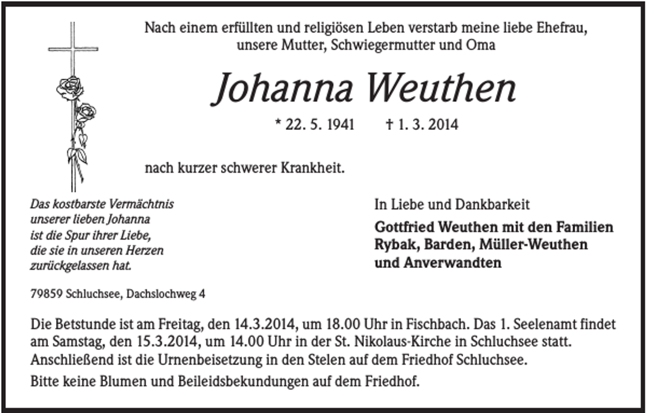 <p>Nach einem erfüllten und religiösen Leben verstarb meine liebe Ehefrau,<br />unsere Mutter, Schwiegermutter und Oma</p><p>Johanna Weuthen<br />* 22. 5. 1941</p><p>† 1. 3. 2014</p><p>nach kurzer schwerer Krankheit.<br />Das kostbarste Vermächtnis<br />unserer lieben Johanna<br />ist die Spur ihrer Liebe,<br />die sie in unseren Herzen<br />zurückgelassen hat.</p><p>In Liebe und Dankbarkeit<br />Gottfried Weuthen mit den Familien<br />Rybak, Barden, Müller-Weuthen<br />und Anverwandten</p><p>79859 Schluchsee, Dachslochweg 4</p><p>Die Betstunde ist am Freitag, den 14.3.2014, um 18.00 Uhr in Fischbach. Das 1. Seelenamt findet<br />am Samstag, den 15.3.2014, um 14.00 Uhr in der St. Nikolaus-Kirche in Schluchsee statt.<br />Anschließend ist die Urnenbeisetzung in den Stelen auf dem Friedhof Schluchsee.<br />Bitte keine Blumen und Beileidsbekundungen auf dem Friedhof.</p>