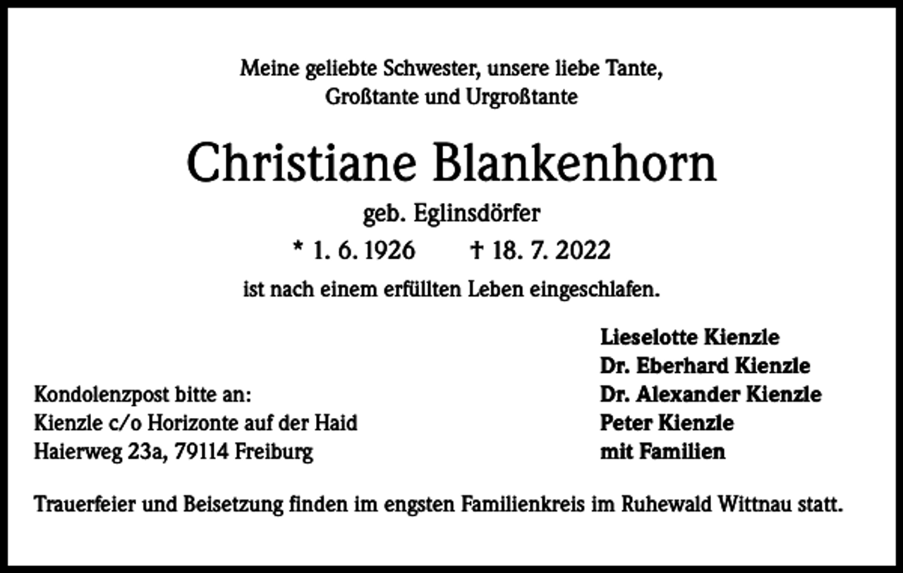 <p>Meine geliebte Schwester, unsere liebe Tante,<br />Großtante und Urgroßtante</p><p>Christiane Blankenhorn<br />geb. Eglinsdörfer<br />* 1. 6. 1926 † 18. 7. 2022<br />ist nach einem erfüllten Leben eingeschlafen.</p><p>Kondolenzpost bitte an:<br />Kienzle c/o Horizonte auf der Haid<br />Haierweg 23a, 79114 Freiburg</p><p>Lieselotte Kienzle<br />Dr. Eberhard Kienzle<br />Dr. Alexander Kienzle<br />Peter Kienzle<br />mit Familien</p><p>Trauerfeier und Beisetzung finden im engsten Familienkreis im Ruhewald Wittnau statt.</p>