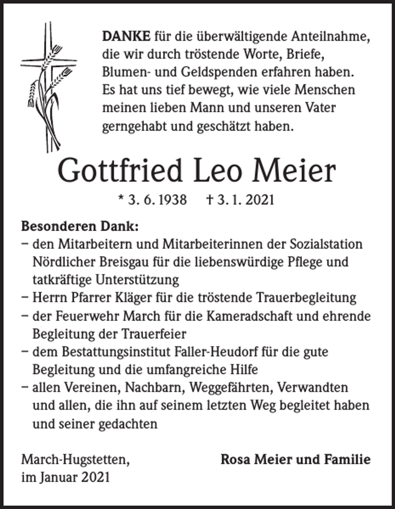 <p>DANKE für die überwältigende Anteilnahme,<br />die wir durch tröstende Worte, Briefe,<br />Blumen- und Geldspenden erfahren haben.<br />Es hat uns tief bewegt, wie viele Menschen<br />meinen lieben Mann und unseren Vater<br />gerngehabt und geschätzt haben.</p><p>Gottfried Leo Meier<br />* 3. 6. 1938</p><p>† 3. 1. 2021</p><p>Besonderen Dank:<br />– den Mitarbeitern und Mitarbeiterinnen der Sozialstation<br />Nördlicher Breisgau für die liebenswürdige Pflege und<br />tatkräftige Unterstützung<br />– Herrn Pfarrer Kläger für die tröstende Trauerbegleitung<br />– der Feuerwehr March für die Kameradschaft und ehrende<br />Begleitung der Trauerfeier<br />– dem Bestattungsinstitut Faller-Heudorf für die gute<br />Begleitung und die umfangreiche Hilfe<br />– allen Vereinen, Nachbarn, Weggefährten, Verwandten<br />und allen, die ihn auf seinem letzten Weg begleitet haben<br />und seiner gedachten<br />March-Hugstetten,<br />im Januar 2021</p><p>Rosa Meier und Familie</p>