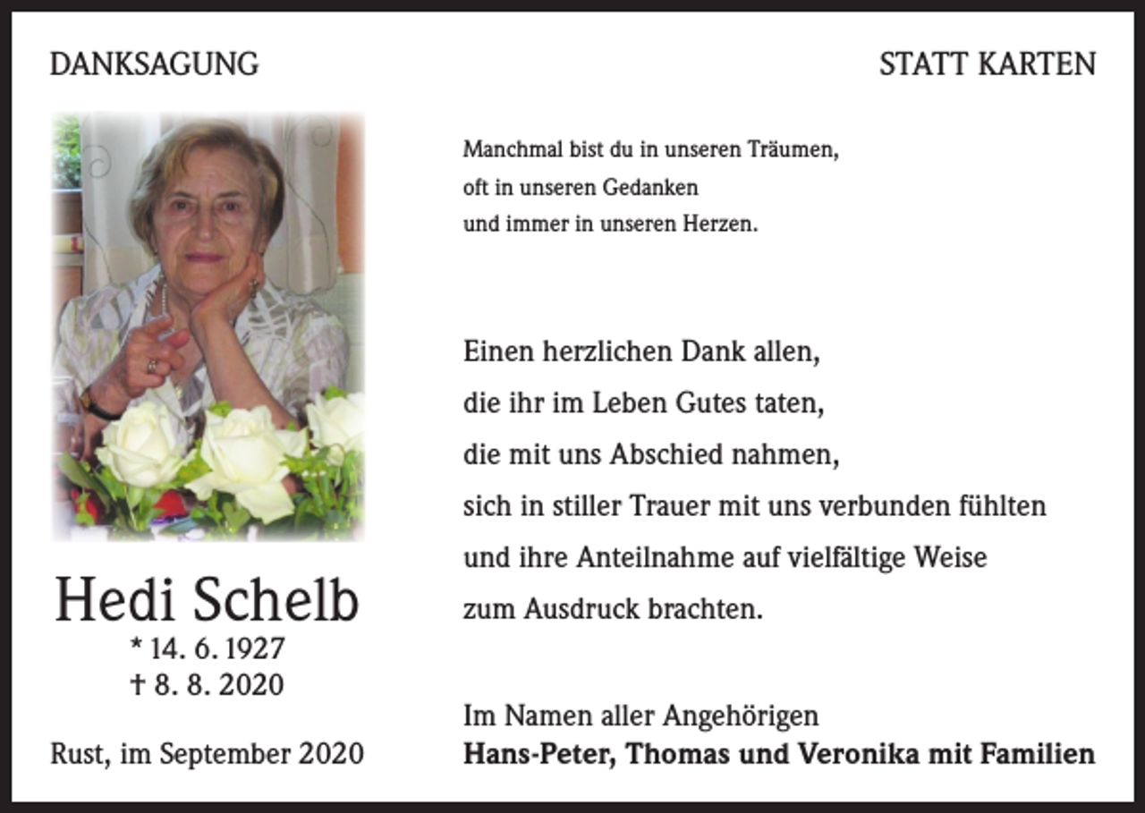 <p>DANKSAGUNG</p><p>STATT KARTEN<br />Manchmal bist du in unseren Träumen,<br />oft in unseren Gedanken<br />und immer in unseren Herzen.</p><p>Einen herzlichen Dank allen,<br />die ihr im Leben Gutes taten,<br />die mit uns Abschied nahmen,<br />sich in stiller Trauer mit uns verbunden fühlten</p><p>Hedi Schelb<br />* 14. 6. 1927<br />† 8. 8. 2020</p><p>Rust, im September 2020</p><p>und ihre Anteilnahme auf vielfältige Weise<br />zum Ausdruck brachten.<br />Im Namen aller Angehörigen<br />Hans-Peter, Thomas und Veronika mit Familien</p>