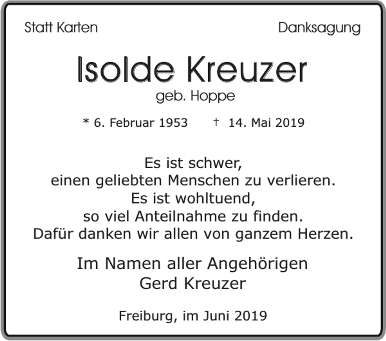 <p>Statt Karten</p><p>Danksagung</p><p>Isolde Kreuzer<br />geb. Hoppe</p><p>* 6. Februar 1953</p><p>† 14. Mai 2019</p><p>Es ist schwer,<br />einen geliebten Menschen zu verlieren.<br />Es ist wohltuend,<br />so viel Anteilnahme zu finden.<br />Dafür danken wir allen von ganzem Herzen.</p><p>Im Namen aller Angehörigen<br />Gerd Kreuzer<br />Freiburg, im Juni 2019</p>