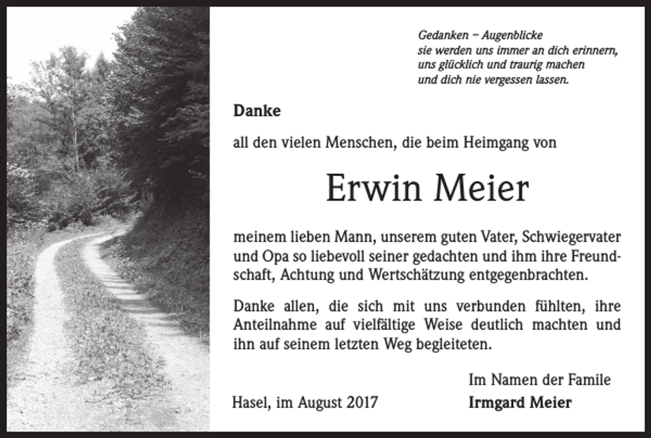 <p>Gedanken – Augenblicke<br />sie werden uns immer an dich erinnern,<br />uns glücklich und traurig machen<br />und dich nie vergessen lassen.</p><p>Danke<br />all den vielen Menschen, die beim Heimgang von</p><p>Erwin Meier<br />meinem lieben Mann, unserem guten Vater, Schwiegervater<br />und Opa so liebevoll seiner gedachten und ihm ihre Freundschaft, Achtung und Wertschätzung entgegenbrachten.<br />Danke allen, die sich mit uns verbunden fühlten, ihre<br />Anteilnahme auf vielfältige Weise deutlich machten und<br />ihn auf seinem letzten Weg begleiteten.<br />Hasel, im August 2017</p><p>Im Namen der Famile<br />Irmgard Meier</p>