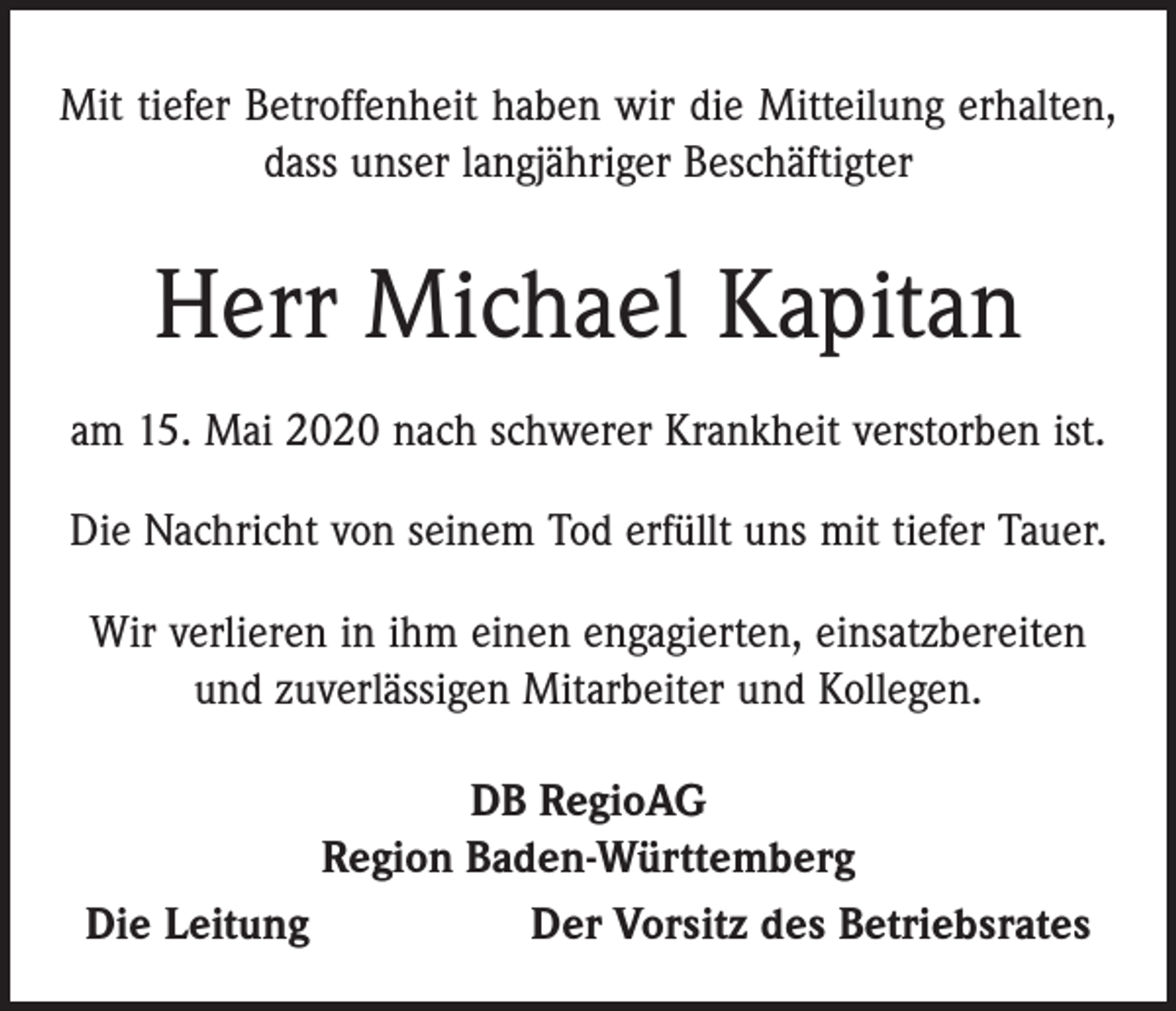 <p>Mit tiefer Betroffenheit haben wir die Mitteilung erhalten,<br />dass unser langjähriger Beschäftigter</p><p>Herr Michael Kapitan<br />am 15. Mai 2020 nach schwerer Krankheit verstorben ist.<br />Die Nachricht von seinem Tod erfüllt uns mit tiefer Tauer.<br />Wir verlieren in ihm einen engagierten, einsatzbereiten<br />und zuverlässigen Mitarbeiter und Kollegen.<br />DB RegioAG<br />Region Baden-Württemberg<br />Die Leitung<br />Der Vorsitz des Betriebsrates</p>