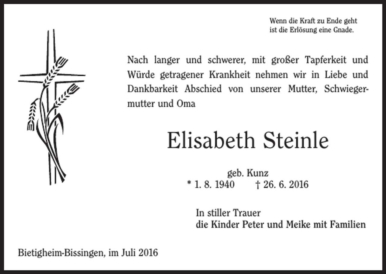 <p>Wenn die Kraft zu Ende geht<br />ist die Erlösung eine Gnade.</p><p>Nach langer und schwerer, mit großer Tapferkeit und<br />­Würde getragener Krankheit nehmen wir in Liebe und<br />Dankbarkeit Abschied von unserer Mutter, Schwieger­<br />mutter und Oma</p><p>Elisabeth Steinle<br />geb. Kunz<br />* 1. 8. 1940 † 26. 6. 2016<br />In stiller Trauer<br />die Kinder Peter und Meike mit Familien<br />Bietigheim-Bissingen, im Juli 2016</p>