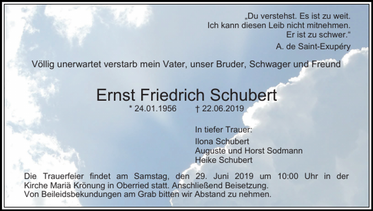 <p>„Du verstehst. Es ist zu weit.<br />Ich kann diesen Leib nicht mitnehmen.<br />Er ist zu schwer.“<br />A. de Saint-Exupéry</p><p>Völlig unerwartet verstarb mein Vater, unser Bruder, Schwager und Freund</p><p>Ernst Friedrich Schubert<br />* 24.01.1956</p><p>† 22.06.2019<br />In tiefer Trauer:<br />Ilona Schubert<br />Auguste und Horst Sodmann<br />Heike Schubert</p><p>Die Trauerfeier findet am Samstag, den 29. Juni 2019 um 10:00 Uhr in der<br />Kirche Mariä Krönung in Oberried statt. Anschließend Beisetzung.<br />Von Beileidsbekundungen am Grab bitten wir Abstand zu nehmen.</p>