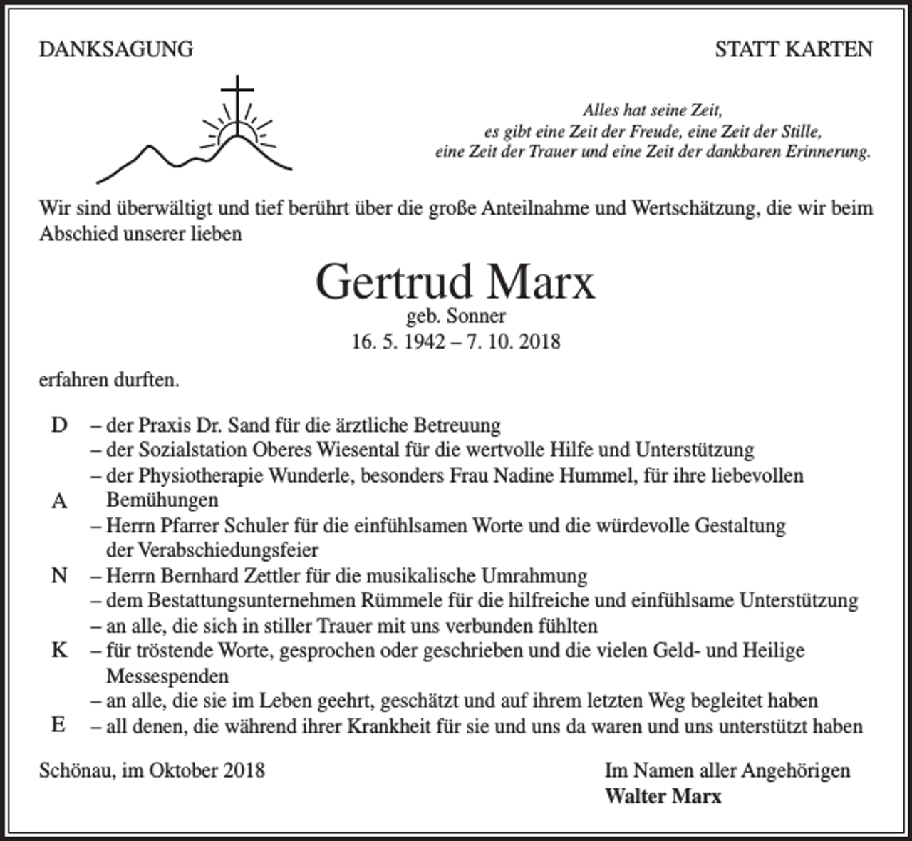 <p>DANKSAGUNG</p><p>STATT KARTEN<br />Alles hat seine Zeit,<br />es gibt eine Zeit der Freude, eine Zeit der Stille,<br />eine Zeit der Trauer und eine Zeit der dankbaren Erinnerung.</p><p>Wir sind überwältigt und tief berührt über die große Anteilnahme und Wertschätzung, die wir beim<br />Abschied unserer lieben</p><p>Gertrud<br />Marx<br />geb. Sonner<br />16. 5. 1942 – 7. 10. 2018<br />erfahren durften.</p><p>D<br />A<br />N<br />K<br />E</p><p>– der Praxis Dr. Sand für die ärztliche Betreuung<br />– der Sozialstation Oberes Wiesental für die wertvolle Hilfe und Unterstützung<br />– der Physiotherapie Wunderle, besonders Frau Nadine Hummel, für ihre liebevollen<br />Bemühungen<br />– Herrn Pfarrer Schuler für die einfühlsamen Worte und die würdevolle Gestaltung<br />der Verabschiedungsfeier<br />– Herrn Bernhard Zettler für die musikalische Umrahmung<br />– dem Bestattungsunternehmen Rümmele für die hilfreiche und einfühlsame Unterstützung<br />– an alle, die sich in stiller Trauer mit uns verbunden fühlten<br />– für tröstende Worte, gesprochen oder geschrieben und die vielen Geld- und Heilige<br />Messespenden<br />– an alle, die sie im Leben geehrt, geschätzt und auf ihrem letzten Weg begleitet haben<br />– all denen, die während ihrer Krankheit für sie und uns da waren und uns unterstützt haben</p><p>Schönau, im Oktober 2018 Im Namen aller Angehörigen<br />Walter Marx</p>