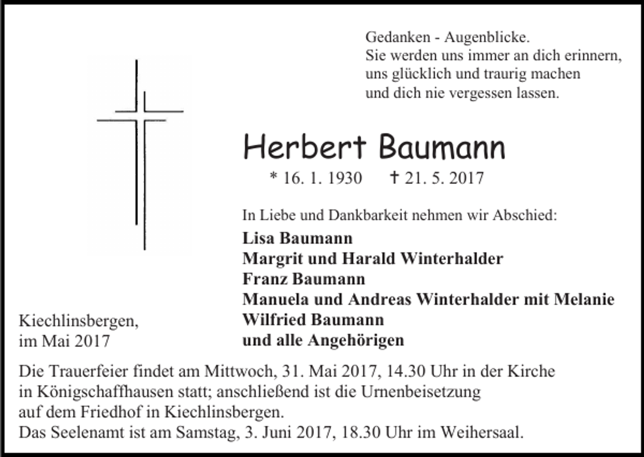 <p>Gedanken - Augenblicke.<br />Sie werden uns immer an dich erinnern,<br />uns glücklich und traurig machen<br />und dich nie vergessen lassen.</p><p>Herbert Baumann<br />* 16. 1. 1930</p><p> 21. 5. 2017</p><p>In Liebe und Dankbarkeit nehmen wir Abschied:</p><p>Kiechlinsbergen,<br />im Mai 2017</p><p>Lisa Baumann<br />Margrit und Harald Winterhalder<br />Franz Baumann<br />Manuela und Andreas Winterhalder mit Melanie<br />Wilfried Baumann<br />und alle Angehörigen</p><p>Die Trauerfeier findet am Mittwoch, 31. Mai 2017, 14.30 Uhr in der Kirche<br />in Königschaffhausen statt; anschließend ist die Urnenbeisetzung<br />auf dem Friedhof in Kiechlinsbergen.<br />Das Seelenamt ist am Samstag, 3. Juni 2017, 18.30 Uhr im Weihersaal.</p>