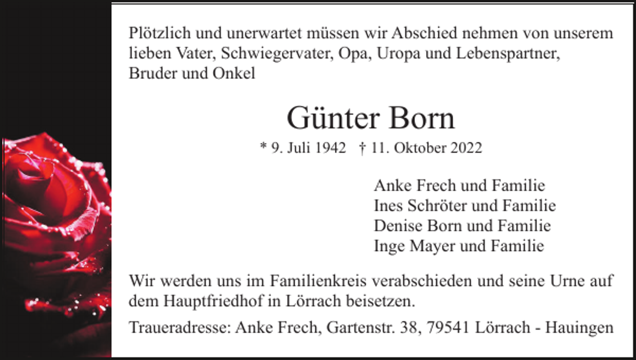<p>Plötzlich und unerwartet müssen wir Abschied nehmen von unserem<br />lieben Vater, Schwiegervater, Opa, Uropa und Lebenspartner,<br />Bruder und Onkel</p><p>Günter Born<br />* 9. Juli 1942 † 11. Oktober 2022</p><p>Anke Frech und Familie<br />Ines Schröter und Familie<br />Denise Born und Familie<br />Inge Mayer und Familie<br />Wir werden uns im Familienkreis verabschieden und seine Urne auf<br />dem Hauptfriedhof in Lörrach beisetzen.<br />Traueradresse: Anke Frech, Gartenstr. 38, 79541 Lörrach - Hauingen</p>