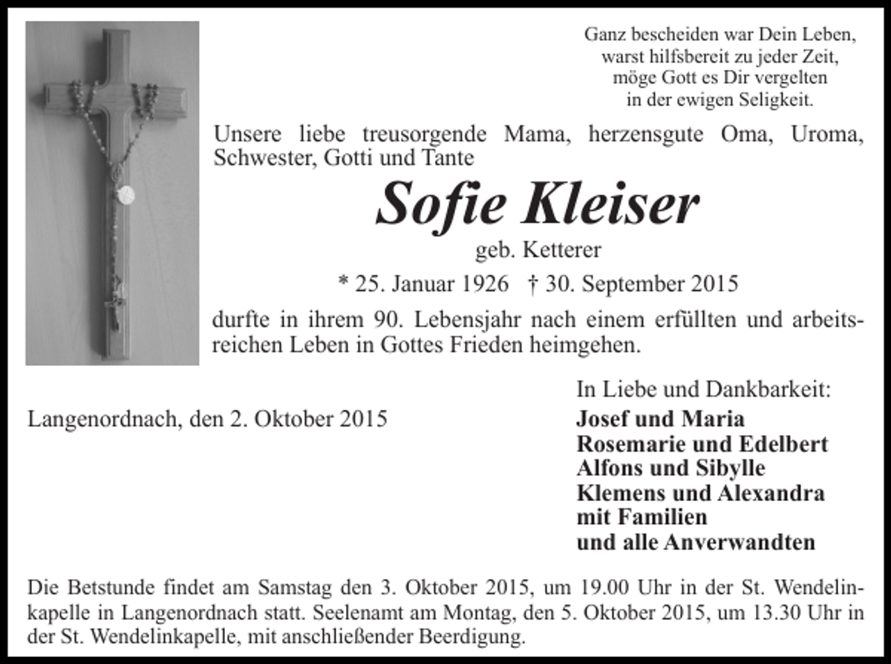<p>Ganz bescheiden war Dein Leben,<br />warst hilfsbereit zu jeder Zeit,<br />möge Gott es Dir vergelten<br />in der ewigen Seligkeit.</p><p>Unsere liebe treusorgende Mama, herzensgute Oma, Uroma,<br />Schwester, Gotti und Tante</p><p>Sofie Kleiser</p><p>geb. Ketterer<br />* 25. Januar 1926 † 30. September 2015<br />durfte in ihrem 90. Lebensjahr nach einem erfüllten und arbeitsreichen Leben in Gottes Frieden heimgehen.<br />Langenordnach, den 2. Oktober 2015</p><p>In Liebe und Dankbarkeit:<br />Josef und Maria<br />Rosemarie und Edelbert<br />Alfons und Sibylle<br />Klemens und Alexandra<br />mit Familien<br />und alle Anverwandten</p><p>Die Betstunde findet am Samstag den 3. Oktober 2015, um 19.00 Uhr in der St. Wendelinkapelle in Langenordnach statt. Seelenamt am Montag, den 5. Oktober 2015, um 13.30 Uhr in<br />der St. Wendelinkapelle, mit anschließender Beerdigung.</p>