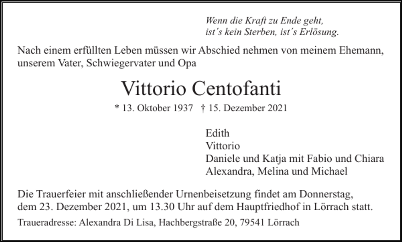 <p>Wenn die Kraft zu Ende geht,<br />ist´s kein Sterben, ist´s Erlösung.</p><p>Nach einem erfüllten Leben müssen wir Abschied nehmen von meinem Ehemann,<br />unserem Vater, Schwiegervater und Opa</p><p>Vittorio Centofanti<br />* 13. Oktober 1937 † 15. Dezember 2021</p><p>Edith<br />Vittorio<br />Daniele und Katja mit Fabio und Chiara<br />Alexandra, Melina und Michael<br />Die Trauerfeier mit anschließender Urnenbeisetzung findet am Donnerstag,<br />dem 23. Dezember 2021, um 13.30 Uhr auf dem Hauptfriedhof in Lörrach statt.<br />Traueradresse: Alexandra Di Lisa, Hachbergstraße 20, 79541 Lörrach</p>
