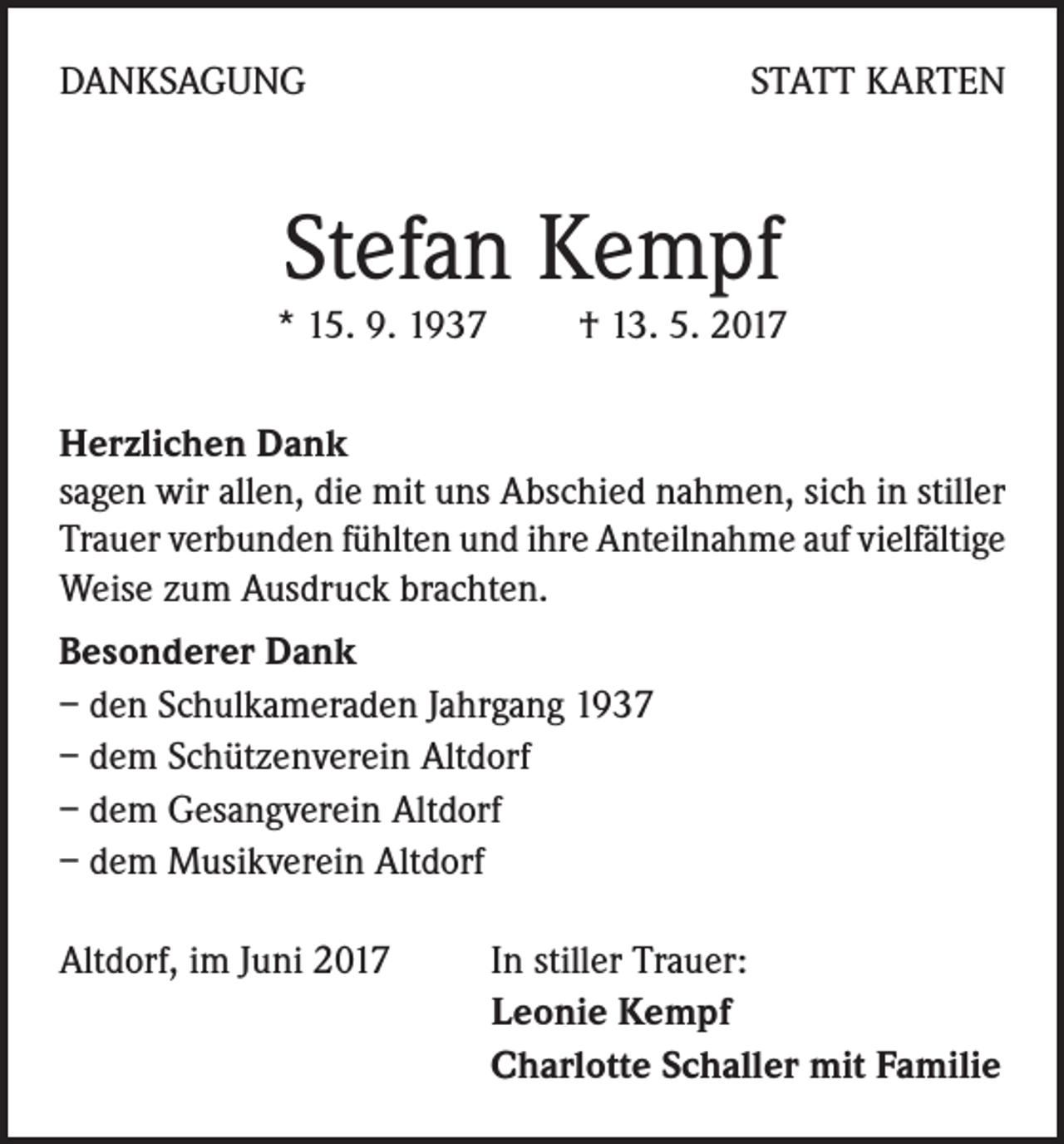 <p>DANKSAGUNG</p><p>STATT KARTEN</p><p>Stefan Kempf</p><p>* 15. 9. 1937 † 13. 5. 2017<br />Herzlichen Dank</p><p>sagen wir allen, die mit uns Abschied nahmen, sich in stiller<br />Trauer verbunden fühlten und ihre Anteilnahme auf vielfältige<br />Weise zum Ausdruck brachten.<br />Besonderer Dank<br />– den Schulkameraden Jahrgang 1937<br />– dem Schützenverein Altdorf<br />– dem Gesangverein Altdorf<br />– dem Musikverein Altdorf<br />Altdorf, im Juni 2017</p><p>In stiller Trauer:<br />Leonie Kempf<br />Charlotte Schaller mit Familie</p>