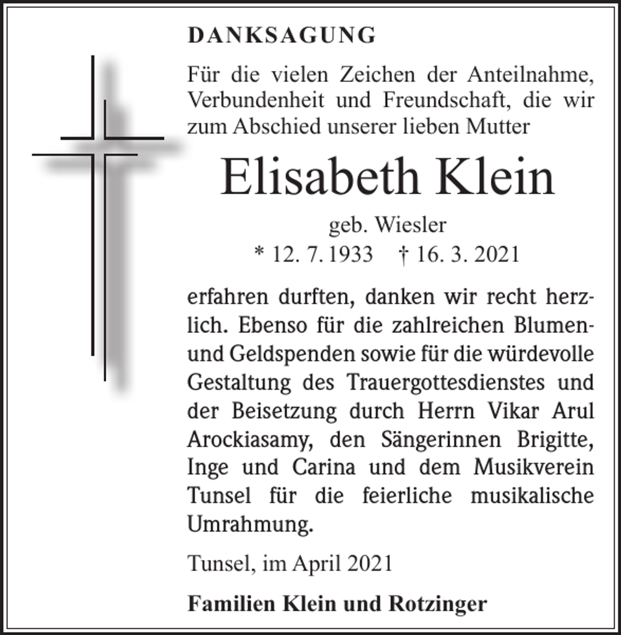 <p>DANKSAGUNG<br />Für die vielen Zeichen der Anteilnahme,<br />Verbundenheit und Freundschaft, die wir<br />zum Abschied unserer lieben Mutter</p><p>Elisabeth Klein<br />geb. Wiesler<br />* 12. 7. 1933 † 16. 3. 2021</p><p>erfahren durften, danken wir recht herzlich. Ebenso für die zahlreichen Blumenund Geldspenden sowie für die würde­volle<br />Gestaltung des Trauergottesdienstes und<br />der Beisetzung durch Herrn Vikar Arul<br />Arockiasamy, den Sängerinnen Brigitte,<br />Inge und Carina und dem Musikverein<br />Tunsel für die feierliche musikalische<br />­Umrahmung.<br />Tunsel, im April 2021<br />Familien Klein und Rotzinger</p>