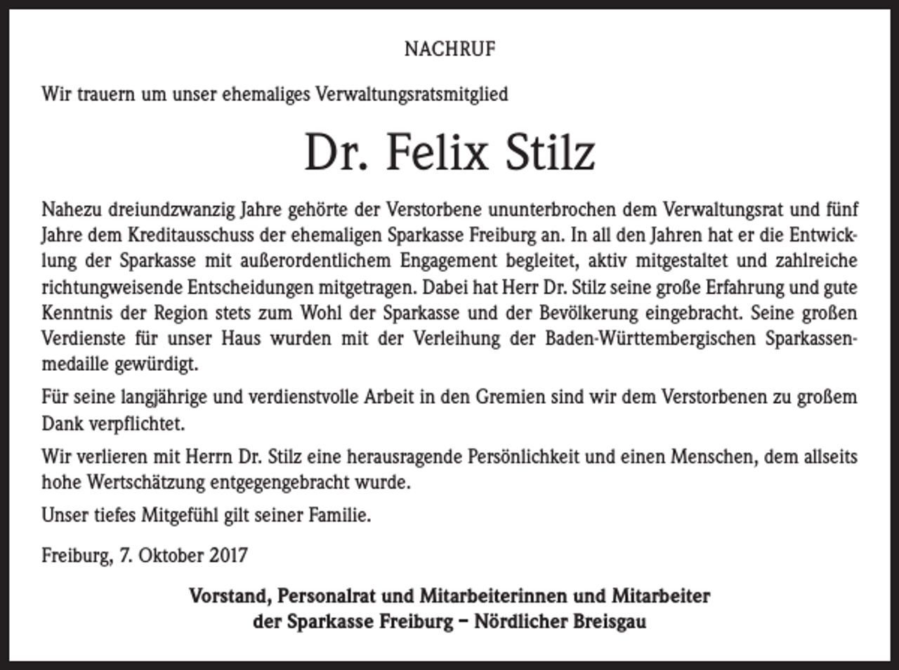 <p>NACHRUF<br />Wir trauern um unser ehemaliges Verwaltungsratsmitglied</p><p>Dr. Felix Stilz<br />Nahezu dreiundzwanzig Jahre gehörte der Verstorbene ununterbrochen dem Verwaltungsrat und fünf<br />Jahre dem Kreditausschuss der ehemaligen Sparkasse Freiburg an. In all den Jahren hat er die Entwicklung der Sparkasse mit außerordentlichem Engagement begleitet, aktiv mitgestaltet und zahlreiche<br />richtungweisende Entscheidungen mitgetragen. Dabei hat Herr Dr. Stilz seine große Erfahrung und gute<br />Kenntnis der Region stets zum Wohl der Sparkasse und der Bevölkerung eingebracht. Seine großen<br />Verdienste für unser Haus wurden mit der Verleihung der Baden-Württembergischen Sparkassen­<br />medaille gewürdigt.<br />Für seine langjährige und verdienstvolle Arbeit in den Gremien sind wir dem Verstorbenen zu großem<br />Dank verpflichtet.<br />Wir verlieren mit Herrn Dr. Stilz eine herausragende Persönlichkeit und einen Menschen, dem allseits<br />hohe Wertschätzung entgegengebracht wurde.<br />Unser tiefes Mitgefühl gilt seiner Familie.<br />Freiburg, 7. Oktober 2017<br />Vorstand, Personalrat und Mitarbeiterinnen und Mitarbeiter<br />der Sparkasse Freiburg – Nördlicher Breisgau</p>