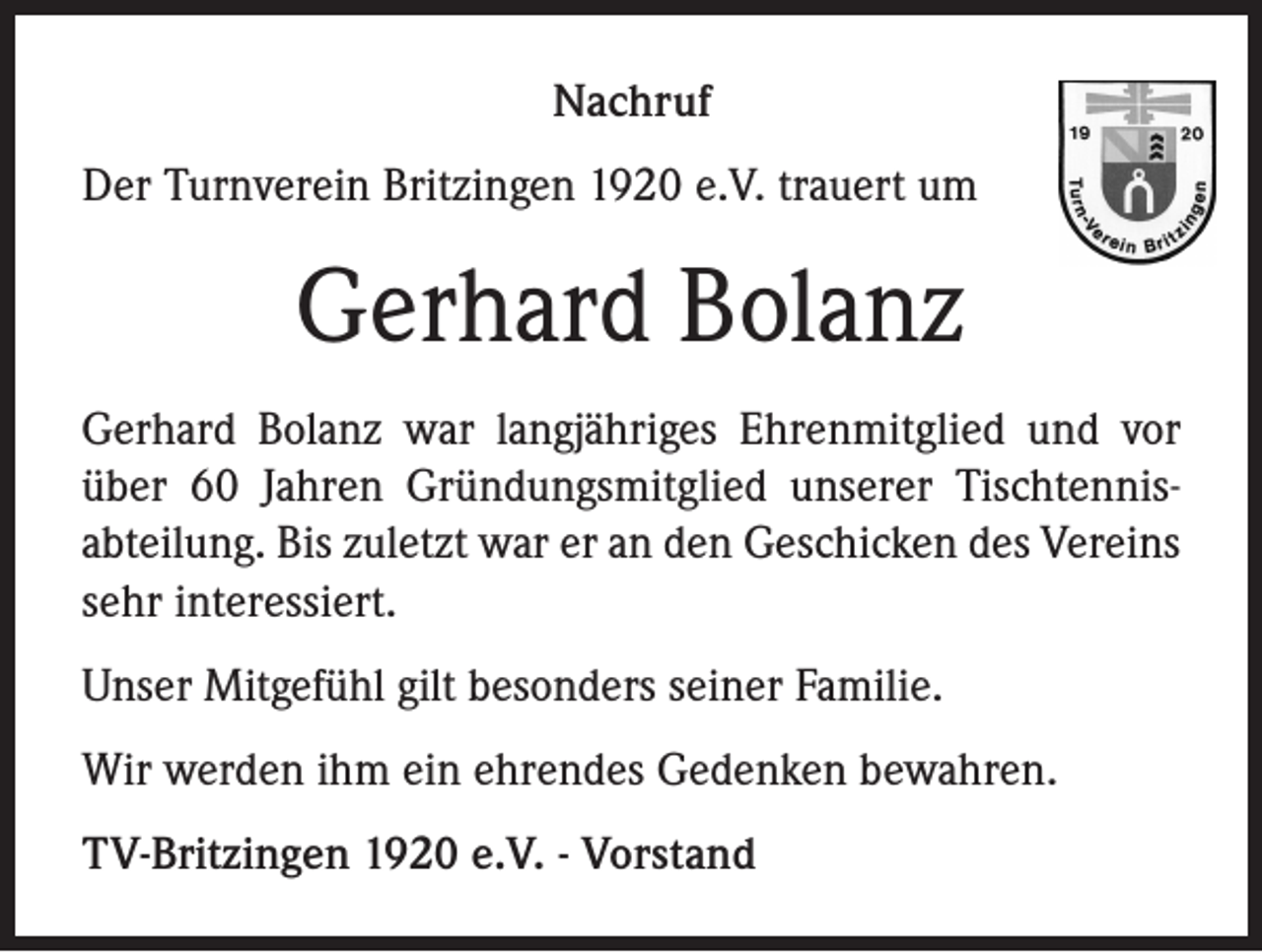 <p>Nachruf<br />Der Turnverein Britzingen 1920 e.V. trauert um</p><p>Gerhard Bolanz<br />Gerhard Bolanz war langjähriges Ehrenmitglied und vor<br />über 60 Jahren Gründungsmitglied unserer Tischtennisabteilung. Bis zuletzt war er an den Geschicken des Vereins<br />sehr interessiert.<br />Unser Mitgefühl gilt besonders seiner Familie.<br />Wir werden ihm ein ehrendes Gedenken bewahren.<br />TV-Britzingen 1920 e.V. - Vorstand</p>