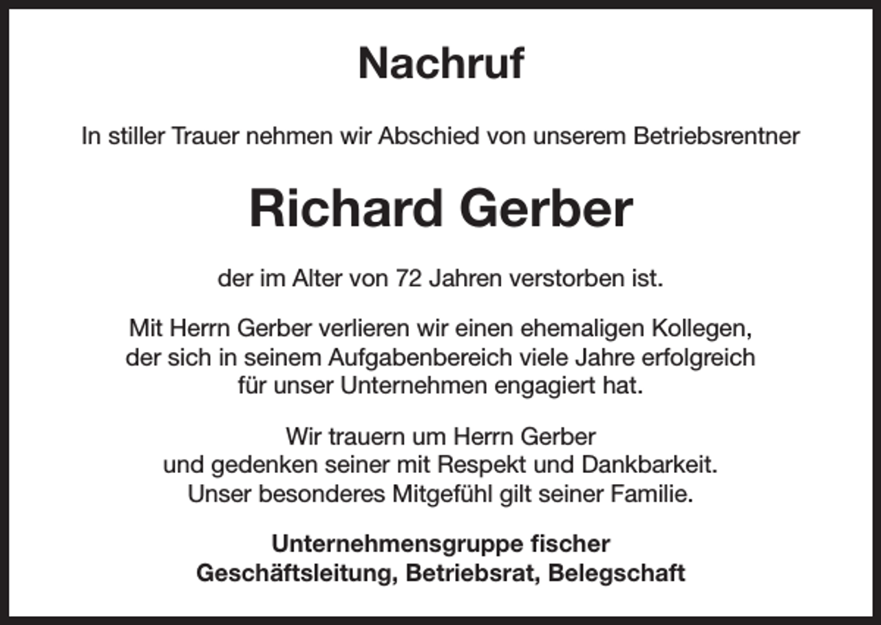 <p>Nachruf<br />In stiller Trauer nehmen wir Abschied von unserem Betriebsrentner</p><p>Richard Gerber<br />der im Alter von 72 Jahren verstorben ist.<br />Mit Herrn Gerber verlieren wir einen ehemaligen Kollegen,<br />der sich in seinem Aufgabenbereich viele Jahre erfolgreich<br />für unser Unternehmen engagiert hat.<br />Wir trauern um Herrn Gerber<br />und gedenken seiner mit Respekt und Dankbarkeit.<br />Unser besonderes Mitgefühl gilt seiner Familie.<br />Unternehmensgruppe fischer<br />Geschäftsleitung, Betriebsrat, Belegschaft</p>