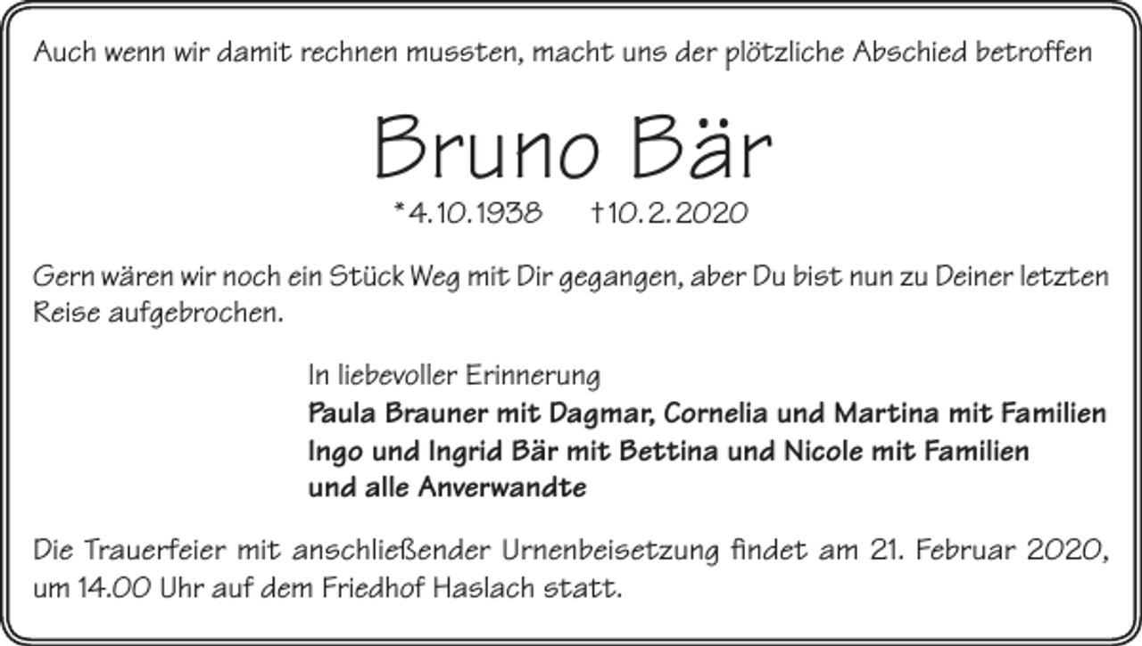 <p>Auch wenn wir damit rechnen mussten, macht uns der plötzliche Abschied betroffen</p><p>Bruno Bär<br />* 4. 10. 1938</p><p>† 10. 2. 2020</p><p>Gern wären wir noch ein Stück Weg mit Dir gegangen, aber Du bist nun zu Deiner letzten<br />Reise aufgebrochen.<br />In liebevoller Erinnerung<br />Paula Brauner mit Dagmar, Cornelia und Martina mit Familien<br />Ingo und Ingrid Bär mit Bettina und Nicole mit Familien<br />und alle Anverwandte<br />Die Trauerfeier mit anschließender Urnenbeisetzung findet am 21. Februar 2020,<br />um 14.00 Uhr auf dem Friedhof Haslach statt.</p>