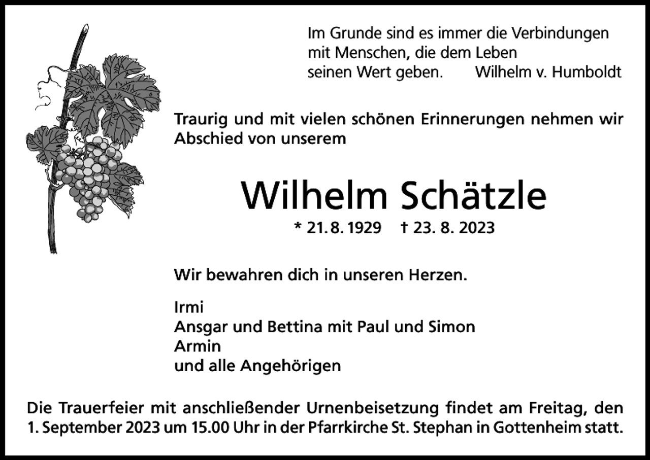 <p>Im Grunde sind es immer die Verbindungen<br />mit Menschen, die dem Leben<br />seinen Wert geben.<br />Wilhelm v. Humboldt<br />Traurig und mit vielen schönen Erinnerungen nehmen wir<br />Abschied von unserem</p><p>Wilhelm Schätzle<br />* 21. 8. 1929</p><p>† 23. 8. 2023</p><p>Wir bewahren dich in unseren Herzen.<br />Irmi<br />Ansgar und Bettina mit Paul und Simon<br />Armin<br />und alle Angehörigen<br />Die Trauerfeier mit anschließender Urnenbeisetzung findet am Freitag, den<br />1. September 2023 um 15.00 Uhr in der Pfarrkirche St. Stephan in Gottenheim statt.</p>