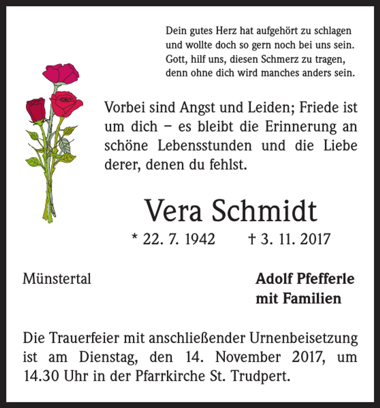 <p>Dein gutes Herz hat aufgehört zu schlagen<br />und wollte doch so gern noch bei uns sein.<br />Gott, hilf uns, diesen Schmerz zu tragen,<br />denn ohne dich wird manches anders sein.</p><p>Vorbei sind Angst und Leiden; Friede ist<br />um dich – es bleibt die Erinnerung an<br />schöne Lebensstunden und die Liebe<br />derer, denen du fehlst.</p><p>Vera Schmidt<br />* 22. 7. 1942 † 3. 11. 2017<br />Münstertal</p><p>dolf Pfefferle<br />A<br />mit Familien</p><p>Die Trauerfeier mit anschließender Urnenbeisetzung<br />ist am Dienstag, den 14. November 2017, um<br />14.30 Uhr in der Pfarrkirche St. Trudpert.</p>