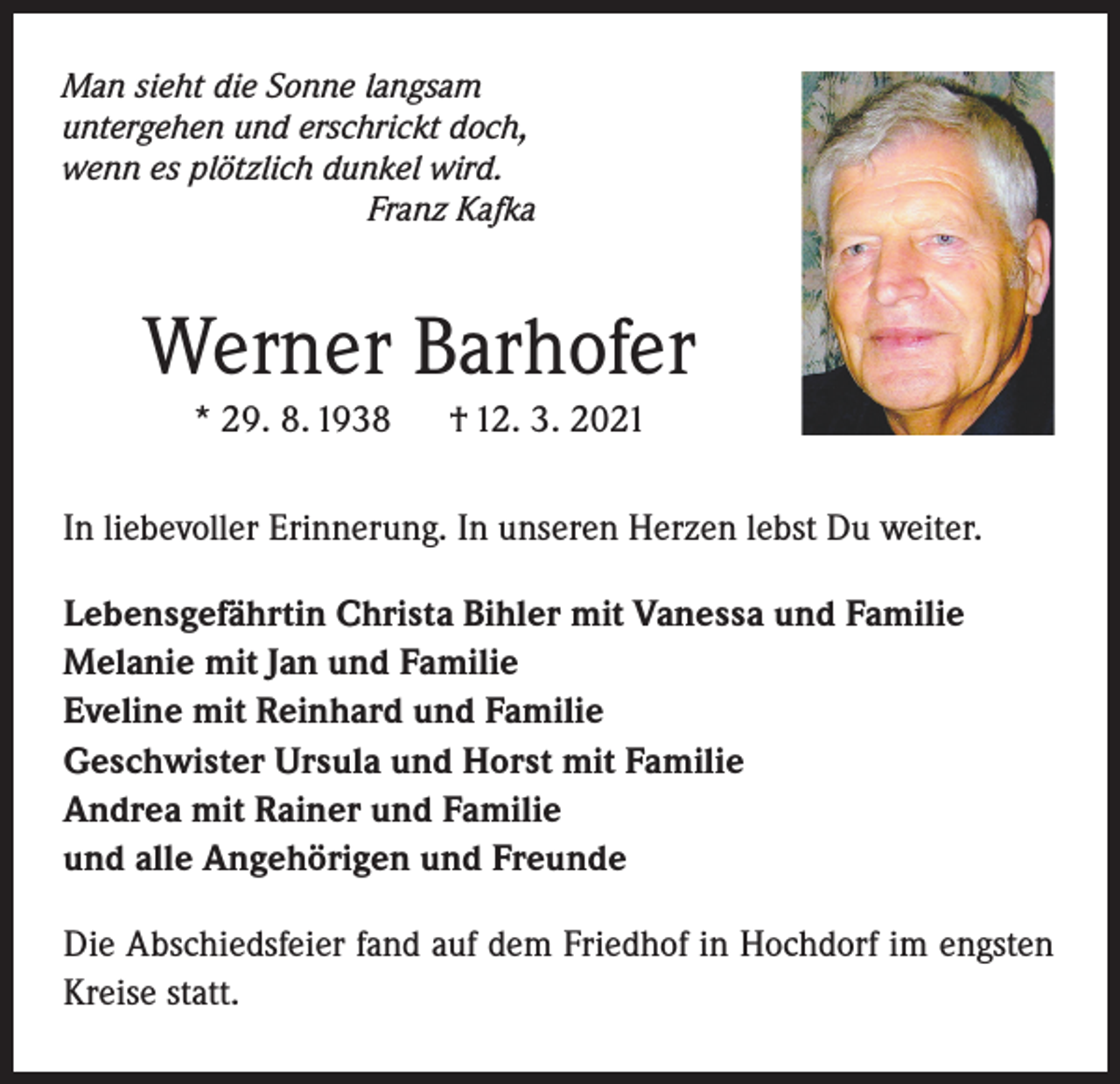 <p>Man sieht die Sonne langsam<br />untergehen und erschrickt doch,<br />wenn es plötzlich dunkel wird.<br />Franz Kafka</p><p>Werner Barhofer<br />* 29. 8. 1938</p><p>† 12. 3. 2021</p><p>In liebevoller Erinnerung. In unseren Herzen lebst Du weiter.<br />Lebensgefährtin Christa Bihler mit Vanessa und Familie<br />Melanie mit Jan und Familie<br />Eveline mit Reinhard und Familie<br />Geschwister Ursula und Horst mit Familie<br />Andrea mit Rainer und Familie<br />und alle Angehörigen und Freunde<br />Die Abschiedsfeier fand auf dem Friedhof in Hochdorf im engsten<br />Kreise statt.</p>