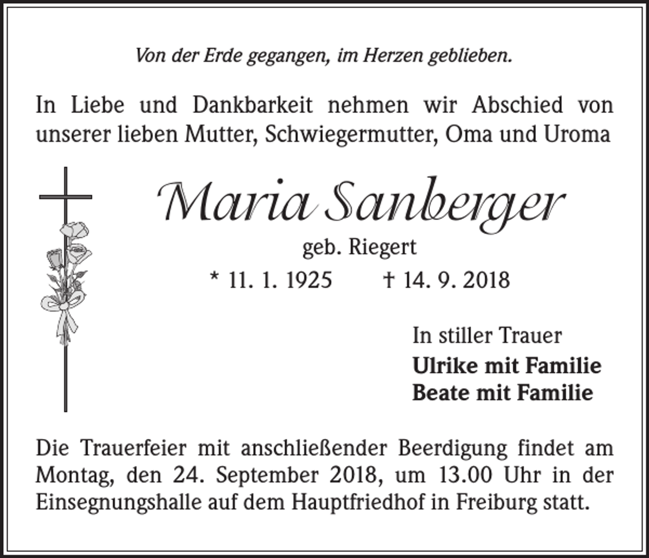 <p>Von der Erde gegangen, im Herzen geblieben.</p><p>In Liebe und Dankbarkeit nehmen wir Abschied von<br />unserer lieben Mutter, Schwiegermutter, Oma und Uroma</p><p>Maria Sanberger<br />geb. Riegert<br />* 11. 1. 1925 † 14. 9. 2018</p><p>In stiller Trauer<br />Ulrike mit Familie<br />Beate mit Familie<br />Die Trauerfeier mit anschließender Beerdigung findet am<br />Montag, den 24. September 2018, um 13.00 Uhr in der<br />Einsegnungshalle auf dem Hauptfriedhof in Freiburg statt.</p>