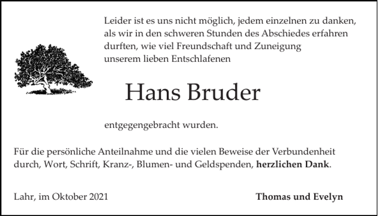 <p>Leider ist es uns nicht möglich, jedem einzelnen zu danken,<br />als wir in den schweren Stunden des Abschiedes erfahren<br />durften, wie viel Freundschaft und Zuneigung<br />unserem lieben Entschlafenen</p><p>Hans Bruder<br />entgegengebracht wurden.<br />Für die persönliche Anteilnahme und die vielen Beweise der Verbundenheit<br />durch, Wort, Schrift, Kranz­, Blumen­ und Geldspenden, herzlichen Dank.<br />Lahr, im Oktober 2021</p><p>Thomas und Evelyn</p>