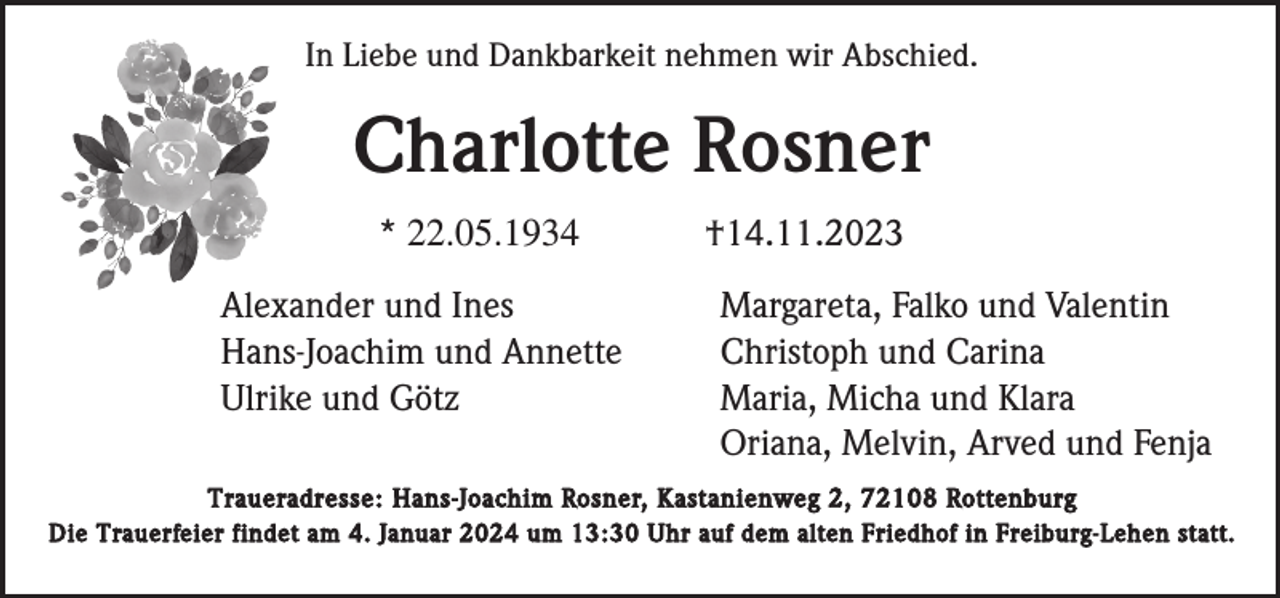 <p>In Liebe und Dankbarkeit nehmen wir Abschied.</p><p>Charlotte Rosner<br />* 22.05.1934<br />Alexander und Ines<br />Hans-Joachim und Annette<br />Ulrike und Götz</p><p>†14.11.2023<br />Margareta, Falko und Valentin<br />Christoph und Carina<br />Maria, Micha und Klara<br />Oriana, Melvin, Arved und Fenja</p><p>Traueradresse: Hans-Joachim Rosner, Kastanienweg 2, 72108 Rottenburg<br />Die Trauerfeier findet am 4. Januar 2024 um 13:30 Uhr auf dem alten Friedhof in Freiburg-Lehen statt.</p>
