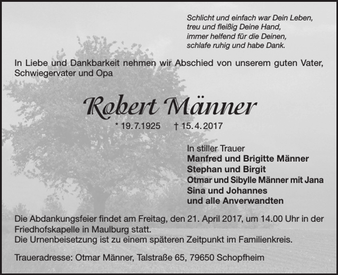 <p>Schlicht und einfach war Dein Leben,<br />treu und fleißig Deine Hand,<br />immer helfend für die Deinen,<br />schlafe ruhig und habe Dank.</p><p>In Liebe und Dankbarkeit nehmen wir Abschied von unserem guten Vater,<br />Schwiegervater und Opa</p><p>Robert Männer<br />* 19. 7.1925 † 15. 4. 2017</p><p>In stiller Trauer<br />Manfred und Brigitte Männer<br />Stephan und Birgit<br />Otmar und Sibylle Männer mit Jana<br />Sina und Johannes<br />und alle Anverwandten<br />Die Abdankungsfeier findet am Freitag, den 21. April 2017, um 14.00 Uhr in der<br />Friedhofskapelle in Maulburg statt.<br />Die Urnenbeisetzung ist zu einem späteren Zeitpunkt im Familienkreis.<br />Traueradresse: Otmar Männer, Talstraße 65, 79650 Schopfheim</p>