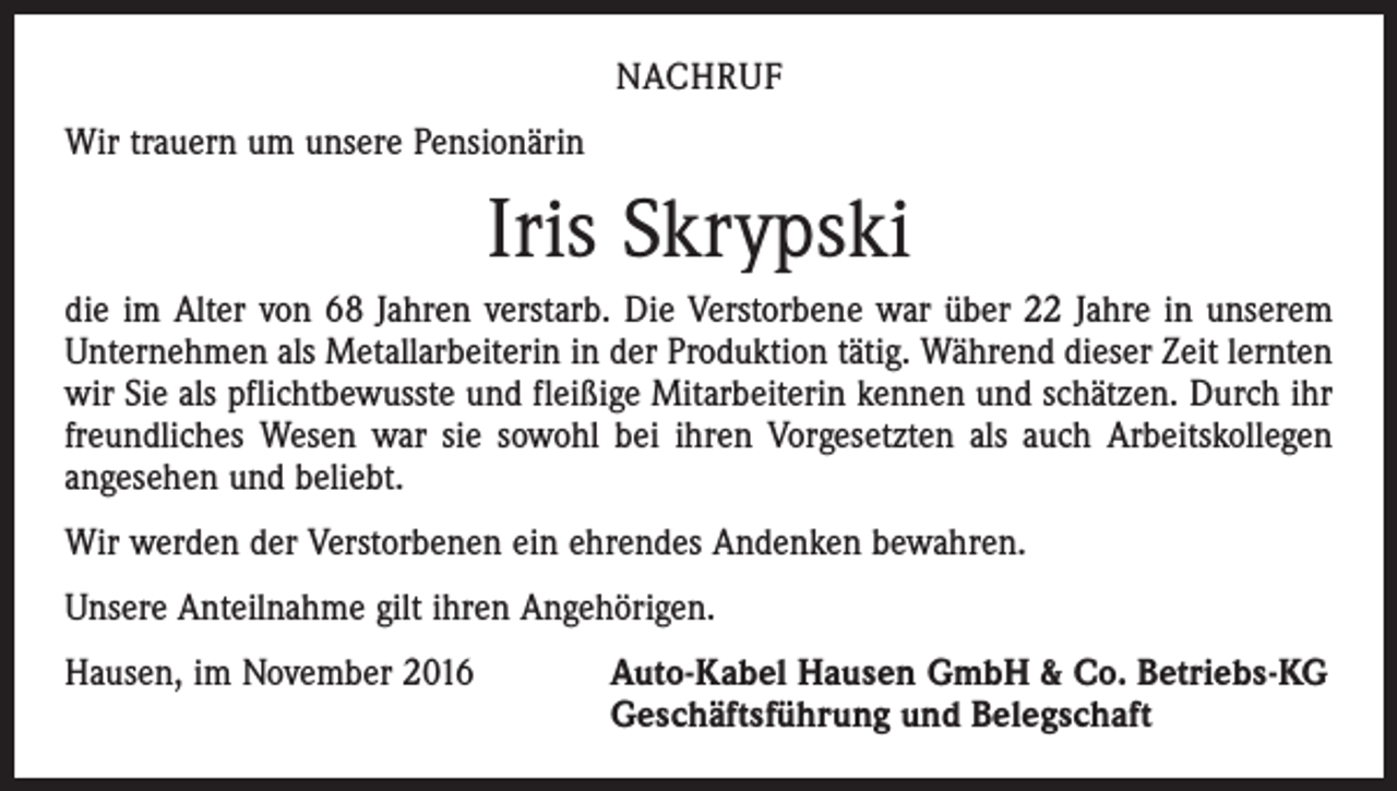 <p>NACHRUF<br />Wir trauern um unsere Pensionärin</p><p>Iris Skrypski<br />die im Alter von 68 Jahren verstarb. Die Verstorbene war über 22 Jahre in unserem<br />Unternehmen als Metallarbeiterin in der Produktion tätig. Während dieser Zeit lernten<br />wir Sie als pflichtbewusste und fleißige Mitarbeiterin kennen und schätzen. Durch ihr<br />freundliches Wesen war sie sowohl bei ihren Vorgesetzten als auch Arbeitskollegen<br />angesehen und beliebt.<br />Wir werden der Verstorbenen ein ehrendes Andenken bewahren.<br />Unsere Anteilnahme gilt ihren Angehörigen.<br />Hausen, im November 2016 Auto-Kabel Hausen GmbH &amp; Co. Betriebs-KG<br />Geschäftsführung und Belegschaft</p>